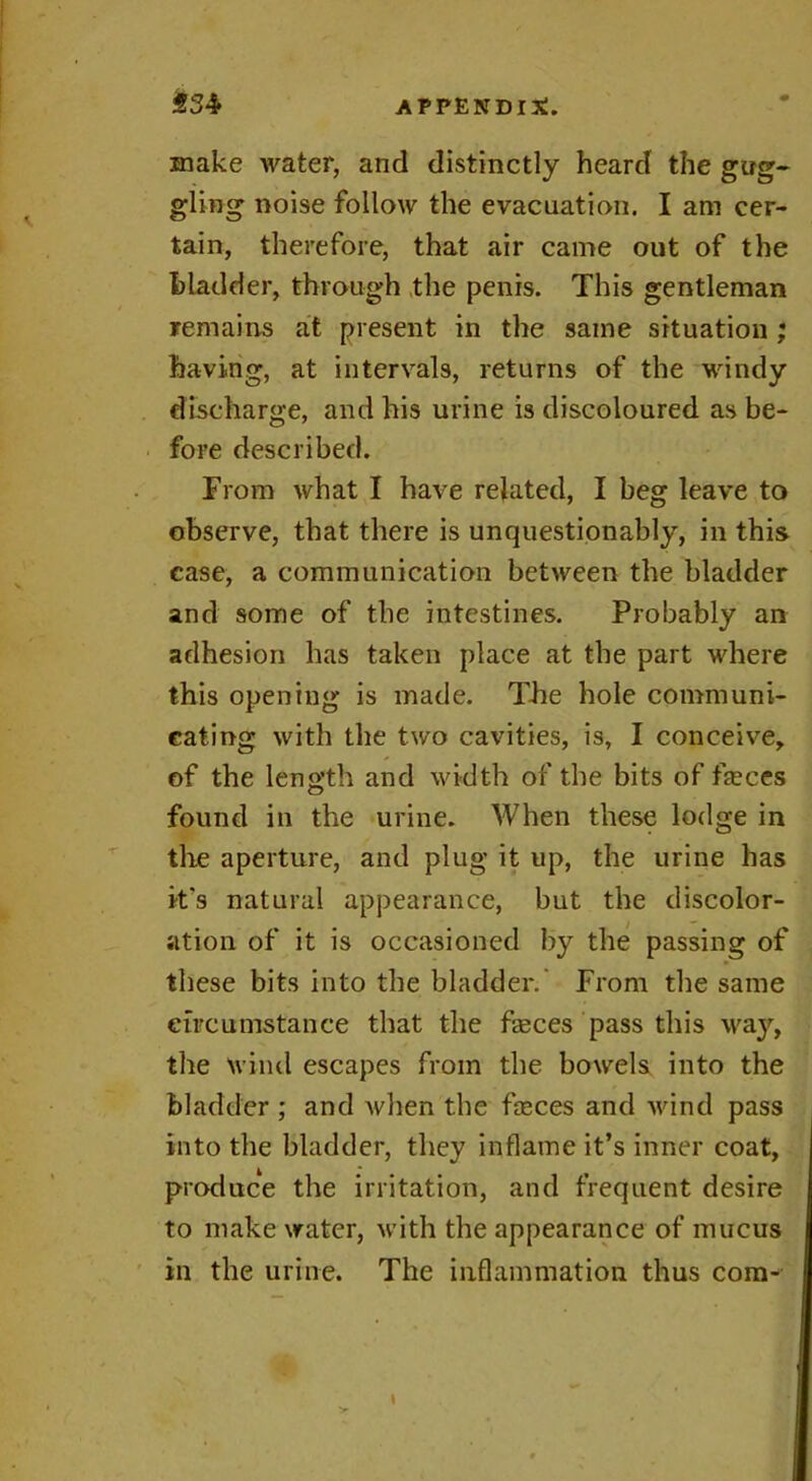 make water, and distinctly heard the gug- gling noise follow the evacuation. I am cer- tain, therefore, that air came out of the bladder, through the penis. This gentleman remains at present in the same situation ; having, at intervals, returns of the windy discharge, and his urine is discoloured as be- fore described. From what I have related, I beg leave to observe, that there is unquestionably, in this case, a communication between the bladder and some of the intestines. Probably an adhesion has taken place at the part where this opening is made. The hole communi- cating with the two cavities, is, I conceive, of the length and width of the bits of fasces found in the urine. When these lodge in the aperture, and plug it up, the urine has it's natural appearance, but the discolor- ation of it is occasioned by the passing of these bits into the bladder.' From the same circumstance that the feces pass this way, the wind escapes from the bowels into the bladder ; and Avhen the feces and wind pass into the bladder, they inflame it’s inner coat, produce the irritation, and frequent desire to make water, with the appearance of mucus in the urine. The inflammation thus com- \