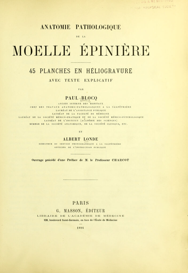 DE LA MOELLE ÉPINIÈRE 45 PLANCHES EN HÉLIOGRAVURE AVEC TEXTE EXPLICATIF PAR PAUL BLOCQ ANCIEN INTERNE DES HOPITAUX CHEF DES TRAVAUX ANATOMO-PATHOLOGIQUES A LA SALPKTRIÈRE LAURÉAT DE l'aSSISTANCE PUBLIQUE LAURÉAT DE LA FACULTÉ DE MÉDECINE LAURÉAT DE LA SOCIÉTÉ MÉD1C0-PRATIQUE ET DE LA SOCIÉTÉ MÉDIC0-PS YCH 0L0G IQUE LAURÉAT DE l'iNSTITUT (ACADÉMIE DES SCIENCES) MEMBRE DE LA SOCIÉTÉ ANATOMIQUE, DE LA SOCIÉTÉ CLINIQUE, ETC. ET ALBERT LONDE DIRECTEUR DU SERVICE P H 0TG GRAPHIQUE A LA SALPÊTRIÈRE OFFICIER DE L'INSTRUCTION PUBLIQUE Ouvrage précédé d'une Préface de M. le Professeur CHARCOT PARIS G. MASSON, ÉDITEUR LIBRAIRE DE L'ACADÉMIE DE MÉDECINE 120, boulevard Saint-Germain, en face de l'École de Médecine 1891