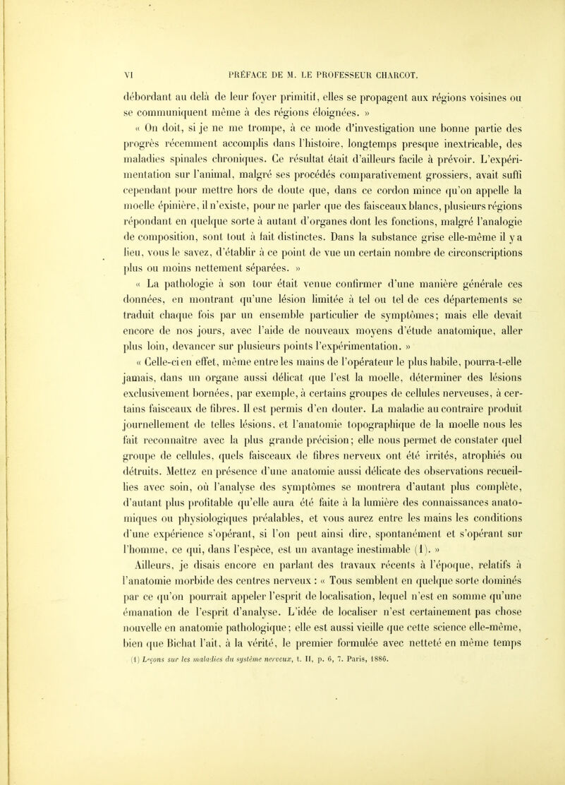 débordant au delà de leur foyer primitit, elles se propagent aux régions voisines ou se communiquent même à des régions éloignées. » « On doit, si je ne me trompe, à ce mode d'investigation une bonne partie des progrès récemment accomplis dans l'histoire, longtemps presque inextricable, des maladies spinales chroniques. Ce résultat était d'ailleurs facile à prévoir. L'expéri- mentation sur l'animal, malgré ses procédés comparativement grossiers, avait suftî cependant pour mettre hors de doute que, dans ce cordon mince qu'on appelle la moelle épinière, il n'existe, pour ne parler que des faisceaux blancs, plusieurs régions répondant en quelque sorte à autant d'organes dont les fonctions, malgré l'analogie de composition, sont tout à fait distinctes. Dans la substance grise elle-même il y a lieu, vous le savez, d'étabhr à ce point de vue un certain nombre de circonscriptions plus ou moins nettement séparées. » « La pathologie à son tour était venue confirmer d'une manière générale ces données, en montrant qu'une lésion hmitée à tel ou tel de ces départements se traduit chaque fois par un ensemble particulier de symptômes; mais elle devait encore de nos jours, avec l'aide de nouveaux moyens d'étude anatomique, aller plus loin, devancer sur plusieurs points l'expérimentation. » « Gehe-cien effet, même entre les mains de l'opérateur le plus habile, pourra-t-elle jamais, dans un organe aussi déhcat que l'est la moelle, déterminer des lésions exclusivement bornées, par exemple, à certains groupes de cellules nerveuses, à cer- tains faisceaux de fibres. Il est permis d'en douter. La maladie au contraire produit journellement de telles lésions, et l'anatomie topographique de la moelle nous les fait reconnaître avec la plus grande précision ; elle nous permet de constater quel groupe de cellules, quels faisceaux de fibres nerveux ont été irrités, atrophiés ou détruits. Mettez en présence d'une anatornie aussi délicate des observations recueil- lies avec soin, où l'analyse des symptômes se montrera d'autant plus complète, d'autant plus profitable qu'elle aura été faite à la lumière des connaissances anato- miques ou physiologiques préalables, et vous aurez entre les mains les conditions d'une expérience s'opérant, si l'on peut ainsi dire, spontanément et s'opérant sur l'homme, ce qui, dans l'espèce, est un avantage inestimable (1). » Ailleurs, je disais encore en parlant des travaux récents à l'époque, relatifs à l'anatomie morbide des centres nerveux : « Tous semblent en quelque sorte dominés par ce qu'on pourrait appeler l'esprit de localisation, lequel n'est en somme qu'une émanation de l'esprit d'analyse. L'idée de localiser n'est certainement pas chose nouvelle en anatomie pathologique; elle est aussi vieille que cette science elle-même, bien ([ue Bichat l'ait, à la vérité, le premier formulée avec netteté en même temps