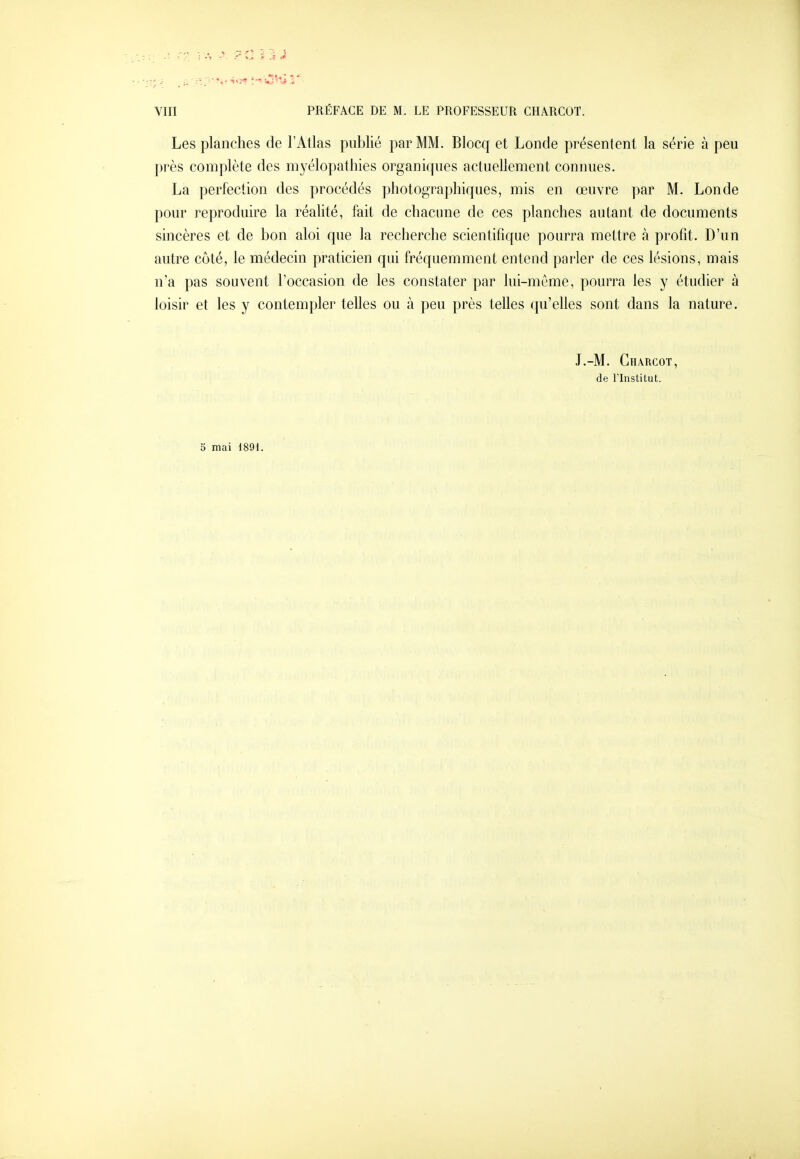 Les planches de l'Atlas publié par MM. Blocq et Londe présentent la série à peu près complète des myélopathies organiques actuellement connues. La perfection des procédés photographiques, mis en œuvre par M. Londe pour reproduire la réalité, fait de chacune de ces planches autant de documents sincères et de bon aloi que la recherche scientifique pourra mettre à profit. D'un autre côté, le médecin praticien qui fréquemment entend parler de ces lésions, mais n'a pas souvent l'occasion de les constater par lui-même, pourra les y étudier à loisir et les y contempler telles ou à peu près telles qu'elles sont dans la nature. J.-M. Ghârcot, de rinstitut. 3 mai 1891.