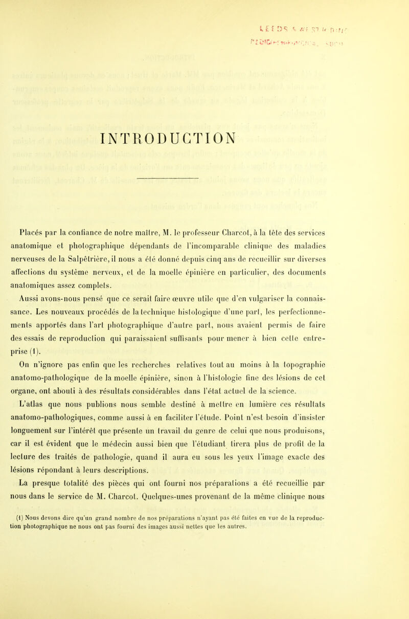 INTRODUCTION Placés par la confiance de notre maître, M. le professeur Charcot, à la tête des services anatomique et photographique dépendants de l'incomparable clinique des maladies nerveuses de la Salpêtrière, il nous a élé donné depuis cinq ans de recueillir sur diverses affeclions du système nerveux, et de la moelle épinière en particulier, des documents anatomiques assez complets. Aussi avons-nous pensé que ce serait faire œuvre utile que d'en vulgariser la connais- sance. Les nouveaux procédés de la technique liislologique d'une pari, les perfectionne- ments apportés dans l'art photographique d'autre part, nous avaient permis de faire des essais de reproduction qui paraissaient suffisants pour mener à bien celle entre- prise (I). On n'ignore pas enfin que les recherches relatives tout au moins à la topographie anatomo-pathologique de la moelle épinière, sinon à l'histologie fine des lésions de cet organe, ont abouti h des résultats considérables dans l'état actuel de la science. L'atlas que nous publions nous semble destiné à mettre en lumière ces résultats anatomo-pathologiques, comme aussi à en faciliter l'étude. Point n'est besoin d'insister longuement sur l'intérêt que présente un travail du genre de celui que nous produisons, car il est évident que le médecin aussi bien que l'étudiant tirera plus de profil de la lecture des traités de pathologie, quand il aura eu sous les yeux l'image exacte des lésions répondant à leurs descriptions. La presque totalité des pièces qui ont fourni nos préparations a été recueillie par nous dans le service de M. Charcot. Quelques-unes provenant de la même clinique nous (1) Nous devons dire qu'un grand nombre de nos préparations n'ayant pas été faites en vue de la reproduc- tion photographique ne nous ont pas fourni des images aussi nettes que les autres.