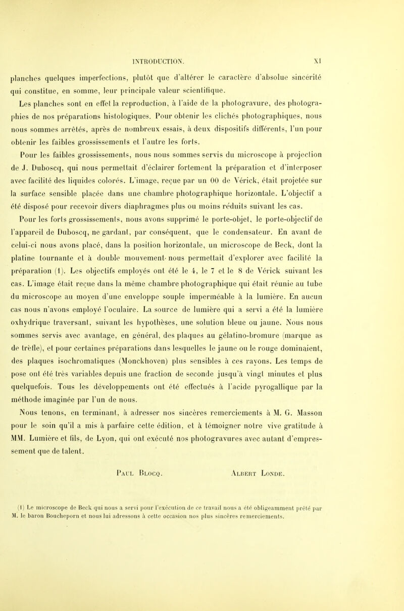 planches quelques imperfeclions, plutôt que d'altérer le caractère d'absolue sincérité qui constitue, en somme, leur principale valeur scientifique. Les planches sont en effet la reproduction, à l'aide de la photogravure, des photogra- phies de nos préparations histologiques. Pour obtenir les clichés photographiques, nous nous sommes arrêtés, après de nombreux essais, à deux dispositifs différents, l'un pour obtenir les faibles grossissements et l'autre les forts. Pour les faibles grossissements, nous nous sommes servis du microscope à projection de J. Duboscq, qui nous permettait d'éclairer fortement la préparation et d'interposer avec facilité des liquides colorés. L'image, reçue par un 00 de Vérick, était projetée sur la surface sensible placée dans une chambre photographique horizontale. L'objectif a été disposé pour recevoir divers diaphragmes plus ou moins réduits suivant les cas. Pour les forts grossissements, nous avons supprimé le porte-objet, le porte-objectif de l'appareil de Duboscq, ne gardant, par conséquent, que le condensateur. En avant de celui-ci nous avons placé, dans la position horizontale, un microscope de Beck, dont la platine tournante et à double mouvement- nous permettait d'explorer avec facilité la préparation (1). Les objectifs employés ont été le 4, le 7 et le 8 de Vérick suivant les cas. L'image était reçue dans la même chambre photographique qui était réunie au tube du microscope au moyen d'une enveloppe souple imperméable à la lumière. En aucun cas nous n'avons employé l'oculaire. La source de lumière qui a servi a été la lumière oxhydrique traversant, suivant les hypothèses, une solution bleue ou jaune. Nous nous sommes servis avec avantage, en général, des plaques au gélatino-bromure (marque as de trèfle), et pour certaines préparations dans lesquelles le jaune ou le rouge dominaient, des plaques isochromatiques (Monckhoven) plus sensibles à ces rayons. Les temps de pose ont été très variables depuis une fraction de seconde jusqu'à vingt minutes et plus quelquefois. Tous les développements ont été effectués à l'acide pyrogallique par la méthode imaginée par l'un de nous. Nous tenons, en terminant, à adresser nos sincères remerciements à M. G. Masson pour le soin qu'il a mis à parfaire cette édition, et à témoigner notre vive gratitude à MM. Lumière et fils, de Lyon, qui ont exécuté nos photogravures avec autant d'empres- sement que de talent. Paul Blocq. Albert Londe. (1) Le microscope de Beck qui nous a servi pour l'exécution de ce travail nous a été obligeamment prêté par M. le baron Boucheporn et nous lui adressons à cette occasion nos plus sincères remerciements.