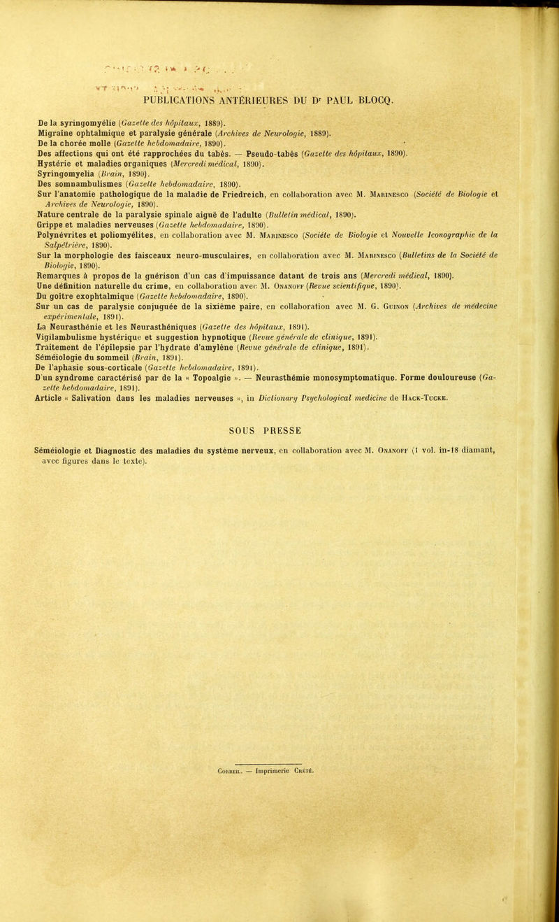 PUBLICATIONS ANTÉRIEURES DU D' PAUL BLOCQ. De la syringomyélie [Gazette des hôpitaux, 1889). Migraine ophtalmique et paralysie générale {Archives de Neurologie, 1889). De la chorée molle (Gazette hebdomadaire, 1890). Des affections qui ont été rapprochées du tabès. — Pseudo-tabès [Gazette des hôpitaux, 1890). Hystérie et maladies organiques [Mercredi médical, 1890). Syringomyelia [Brai?i, 1890). Des somnambulismes [Gazette hebdomadaire, 1890). Sur l'anatomie pathologique de la maladie de Friedreich, en collaboration avec M. Marinesco [Société de Biologie et Archives de Neurologie, 1890). Nature centrale de la paralysie spinale aiguë de l'adulte [Bulletin médical, 1890). Grippe et maladies nerveuses (Gaie^^e hebdomadaire, 1890). Polynévrites et poliomyélites, en collaboration avec M. Marinesco [Société de Biologie et Nouvelle Iconographie de la Salpétrière, 1890). Sur la morphologie des faisceaux neuro-musculaires, en collaboration avec M. Mariinesco [Bulletins de la Société de Biologie, 1890). Remarques à propos de la guérison d'un cas d'impuissance datant de trois ans [Mercredi médical, 1890). Une définition naturelle du crime, en collaboratiou avec M. Onanoi f [Bévue scientifique, 1890). Du goitre exophtalmique [Gazette hebdomadaire, 1890). Sur un cas de paralysie conjuguée de la sixième paire, en collaboration avec M. G. Guinon [Archives de médecine expérimentale, 1891). La Neurasthénie et les Neurasthéniques [Gazelle des hôpitaux, 1891). Vigilambulisme hystérique et suggestion hypnotique [Bévue générale de clinique, 1891). Traitement de l'épilepsie par l'hydrate d'amylène [Revue générale de clinique, 1891). Séméiologie du sommeil [Brain, 1891). De l'aphasie sous-corticale [Gazette hebdomadaire, 1891). D'un syndrome caractérisé par de la « Topoalgie > . — Neurasthémie monosymptomatique. Forme douloureuse [Ga- zette hebdomadaire, 1891). Article « Salivation dans les maladies nerveuses », in Dictionary Psijchological medicine de Hack-Tucke. SOUS PRESSE Séméiologie et Diagnostic des maladies du système nerveux, en collaboration avec M. Onanoff (1 vol. in-18 diamant, avec figures dans le texte). CoRBEiL. — Imprimerie Crété.