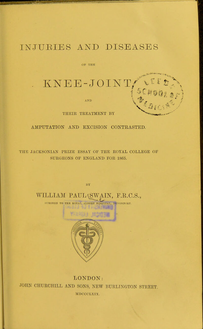 OF THK KNEE-JOINT/- V THEIR TREATMENT BY AND AMPUTATION AITO EXCISION CONTRASTED. THE JACKSONIAN PRIZE ESSAY OP THE ROYAL COLLEGE OP SURGEONS OF ENGLAND POR 1865. LONDON: JOHN CHURCHILL AND SONS, NEW BURLINGTON STREET. MDCCCLXtX.