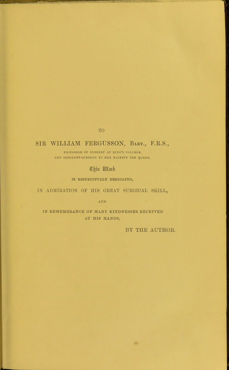 TO SIR WILLIAM FEEGUSSON, Bart., F.R.S., PROJKSSOE OF SUEGEIIY AT KING'S COLLEGE, AND SERGEANT-SUKGKON TO HJiE MAJKSTY THE ftUEEIi, 2;^is Moxh IS BESPECXFTTLBT DEDICATED, IN ADMIEATION OF HIS GEEAT STJEGIOAL SKILL, AND IN EBMEMBEANCE OP MANY KINDNESSES RECEIVED AT HIS HANDS, BY THE AUTHOR.