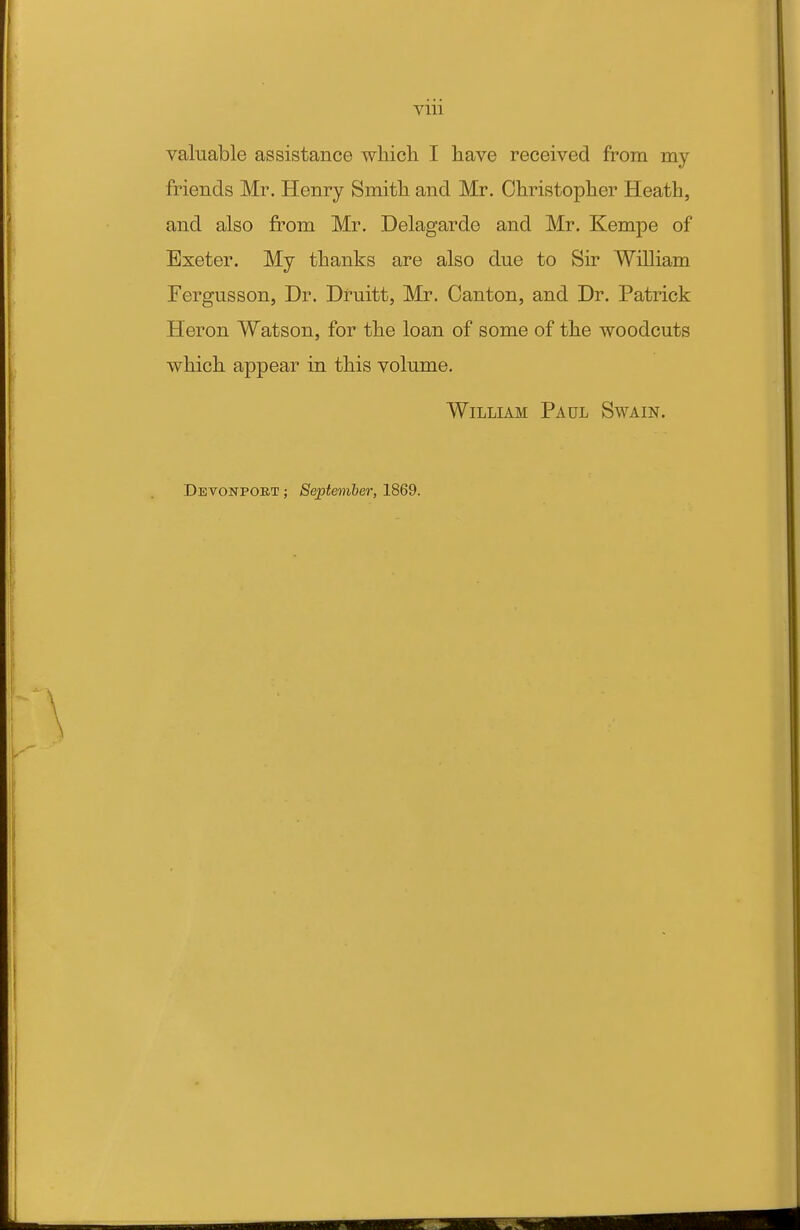 Vlll valuable assistance wliich I have received from my friends Mr. Henry Smith and Mr. Christopher Heath, and also from Mr. Delagarde and Mr. Kempe of Exeter. My thanks are also due to Sir William Fergusson, Dr. Druitt, Mr. Canton, and Dr. Patrick Heron Watson, for the loan of some of the woodcuts which appear in this volume. William Paul Swain. Devonpoet ; September, 1869.