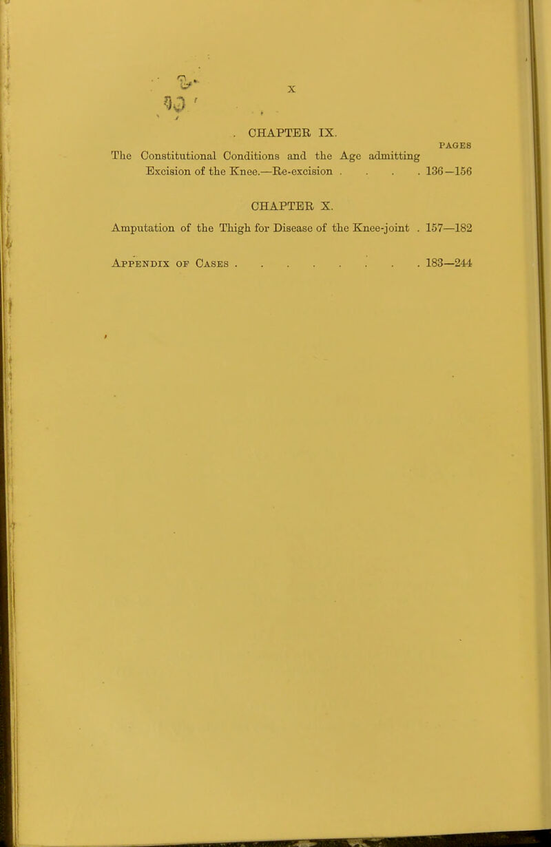 . CHAPTER IX. PAGES The Constitutional Conditions and the Age admitting Excision of the Knee.—Re-excision .... 136 —156 CHAPTER X. Amputation of the Thigh for Disease of the Knee-joint . 157—182 Appendix of Oases 183—244