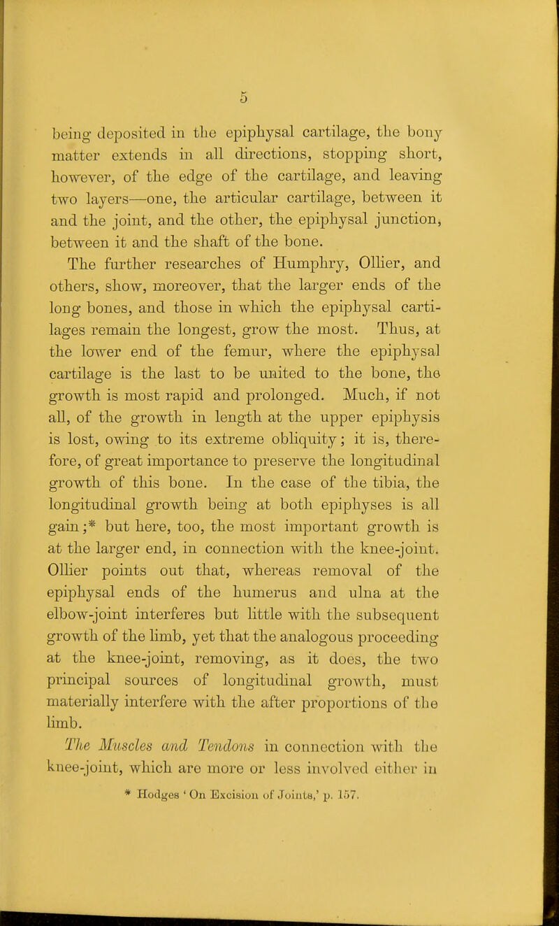 being deposited in tlie epipliysal cartilage, the bony matter extends in all directions, stopping short, however, of the edge of the cartilage, and leaving two layers—one, the articular cartilage, between it and the joint, and the other, the epiphysal junction, between it and the shaft of the bone. The further researches of Humphry, Oilier, and others, show, moreover, that the larger ends of the long bones, and those in which the epiphysal carti- lages remain the longest, grow the most. Thus, at the lower end of the femur, where the epiph3^sal cartilage is the last to be united to the bone, the growth is most rapid and prolonged. Much, if not all, of the growth in length at the upper epiphysis is lost, owing to its extreme obliquity; it is, there- fore, of great importance to preserve the longitudinal growth of this bone. In the case of the tibia, the longitudinal growth being at both epiphyses is all gain ;* but here, too, the most important growth is at the larger end, in connection with the knee-joint. Oilier points out that, whereas removal of the epiphysal ends of the humerus and ulna at the elbow-joint interferes but little with the subsequent growth of the limb, yet that the analogous proceeding at the knee-joint, removing, as it does, the two principal sources of longitudinal growth, must materially interfere with the after proportions of the limb. Tlie Muscles and Tendons in connection with the knee-joint, which are more or less involved either in * Hodges ' On Exciaiou of Joiiita,' p. 157,