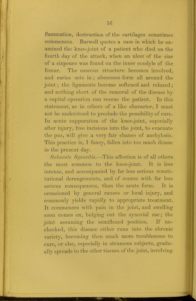 flammation, destruction of tlie cartilages sometimes commences. Barwell quotes a case in which he ex- amined the knee-joint of a patient who died on the fourth day of the attack, when an ulcer of the size of a sixpence was found on the inner condyle of the femur. The osseous structure becomes involved, and caries sets in ; abscesses form all around the joint; the ligaments become softened and relaxed; and nothing short of the removal of the disease by a capital operation can rescue the patient. In this statement, as in others of a like character, I must not be understood to preclude the possibility of cure. In acute suppuration of the knee-joint, especiall}'- after injury, free incisions into the joint, to evacuate the pus, will give a very fair chance of anchylosis. This practice is, I fancy, fallen into too much disuse in the present day. Subacute Synovitis.—This affection is of all others the most common to the knee-joint. It is less intense, and accompanied by far less serious consti- tutional derangements, and of course with far less serious consequences, than the acute form. It is occasioned by general causes or local injury, and commonly yields rapidly to appropriate treatment. It commences with pain in the joint, and swelling soon comes on, bulging out the synovial sac; the joint assuming the semiflexed position. If im- checked, this disease either runs into the chronic variety, becoming then much more troublesome to cure, or else, especially in strumous subjects, gradu- ally spreads to the other tissues of the joint, involving