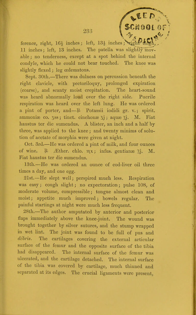 V '^^5 ferencej riglit^ 16J inches; left, 13| inches jN^gh^tli^^/., 11 inches; left, 13 inches. The patella was slightly'mov- able; no tenderness, except at a spot behind the internal condyle, which he could not bear touched. The knee was slightly flexed; leg (Edematous. Sept. 30th.—There was dulness on percussion beneath the right clavicle, with pectoriloquy, prolonged expiration (coarse), and scanty moist crepitation. The heart-sound was heard abnormally loud over the right side. Puerile respiration was heard over the left lung. He was ordered a pint of porter, and—^ Potassii iodidi gr. v.; spirit, ammonise co. 5ss; tinct. cinchonse 5j; aquse 3j- M. Fiat haustus ter die sumendus. A blister, an inch and a half by three, was applied to the knee; and twenty minims of solu- tion of acetate of morphia were given at night. Oct. 3rd.—He was ordered a pint of milk, and four ounces of wine, 9' ^ther. chlo. it\^x; infus. gentianse sj. JVC. Fiat haustus ter die sumendus. 13th.—He was ordered an ounce of cod-liver oil three times a day, and one egg. 21st.—He slept well; perspired much less. Respiration was easy; cough slight; no expectoration; pulse 108, of moderate volume, compressible; tongue almost clean and moist; appetite much improved; bowels regular. The painful startings at night were much less frequent. 28th.—The author amputated by anterior and posterior flaps immediately above the knee-joint. The wound was brought together by silver sutures, and the stump wrapped in wet lint. The joint was found to be full of pus and debris. The cartilages covering the external articular surface of the femur and the opposite surface of the tibia had disappeared. The internal surface of the femur was ulcerated, and the cartilage detached. The internal surface of the tibia was covered by cartilage, much thinned and separated at its edges. The crucial ligaments were present.