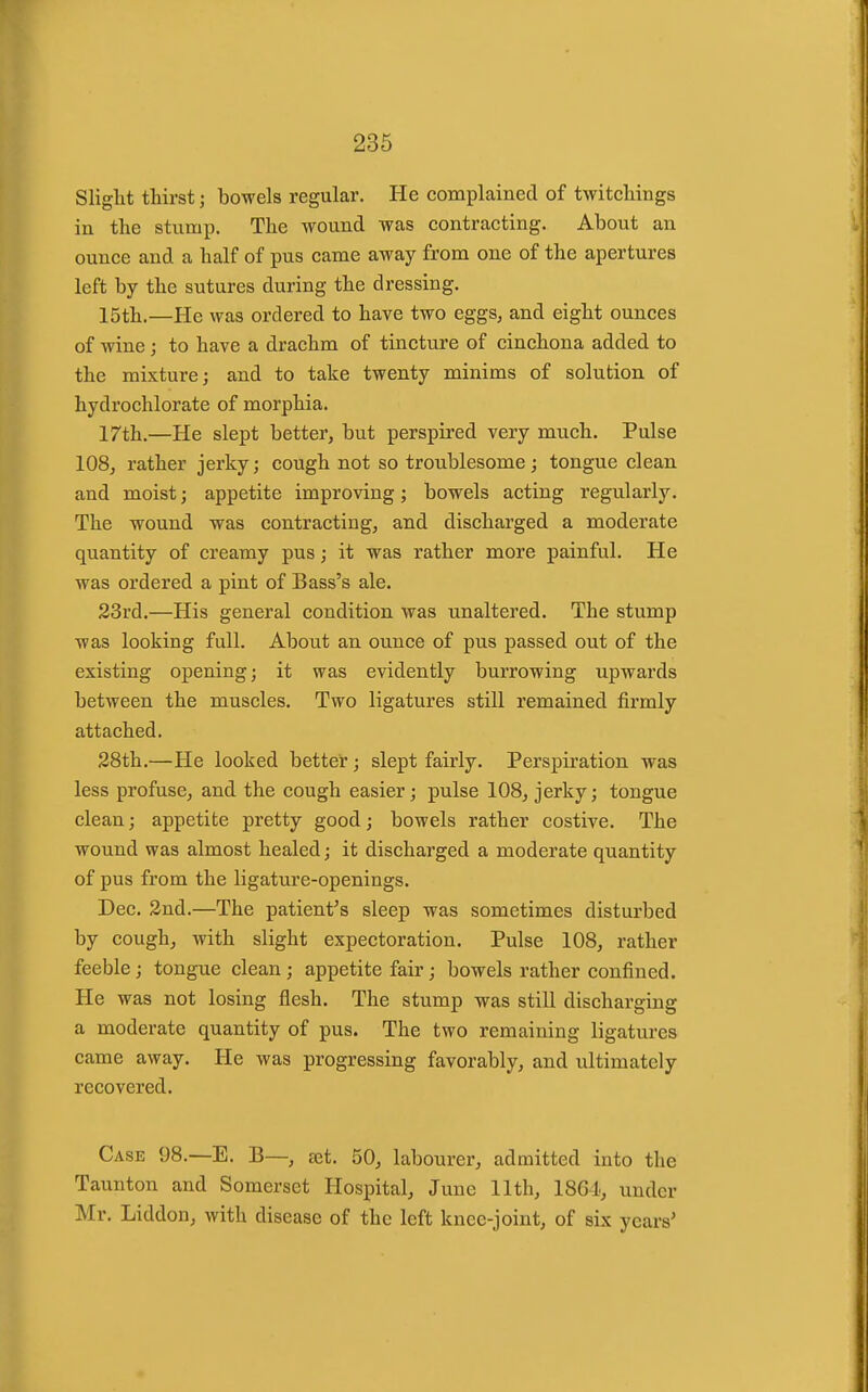 Slight thirst; bowels regular. He complained of twitcliings in the stump. The wound was contracting. About an ounce and a half of pus came away from one of the apertures left by the sutures during the dressing. 15th.—He was ordered to have two eggs, and eight ounces of wine; to have a drachm of tincture of cinchona added to the mixture; and to take twenty minims of solution of hydrochlorate of morphia. 17th.—He slept better, but perspii'ed very much. Pulse 108, rather jerky; cough not so troublesome; tongue clean and moist; appetite improving; bowels acting regularly. The wound was contracting, and discharged a moderate quantity of creamy pus; it was rather more painful. He was ordered a pint of Bass's ale. 23rd.—His general condition was unaltered. The stump was looking full. About an ounce of pus passed out of the existing opening; it was evidently burrowing upwards between the muscles. Two ligatures still remained firmly attached. 28th.—He looked better; slept fairly. Perspiration was less profuse, and the cough easier; pulse 108, jerky; tongue clean; appetite pretty good; bowels rather costive. The wound was almost healed; it discharged a moderate quantity of pus from the ligature-openings. Dec. 2nd.—The patient^s sleep was sometimes disturbed by cough, with slight expectoration. Pulse 108, rather feeble; tongue clean; appetite fair; bowels rather confined. He was not losing flesh. The stump was still discharging a moderate quantity of pus. The two remaining ligatures came away. He was progressing favorably, and ultimately recovered. Case 98.—E. B—, eet. 50, labourer, admitted into the Taunton and Somerset Hospital, June 11th, 1861, under Mr. Liddon, with disease of the left knee-joint, of six years'