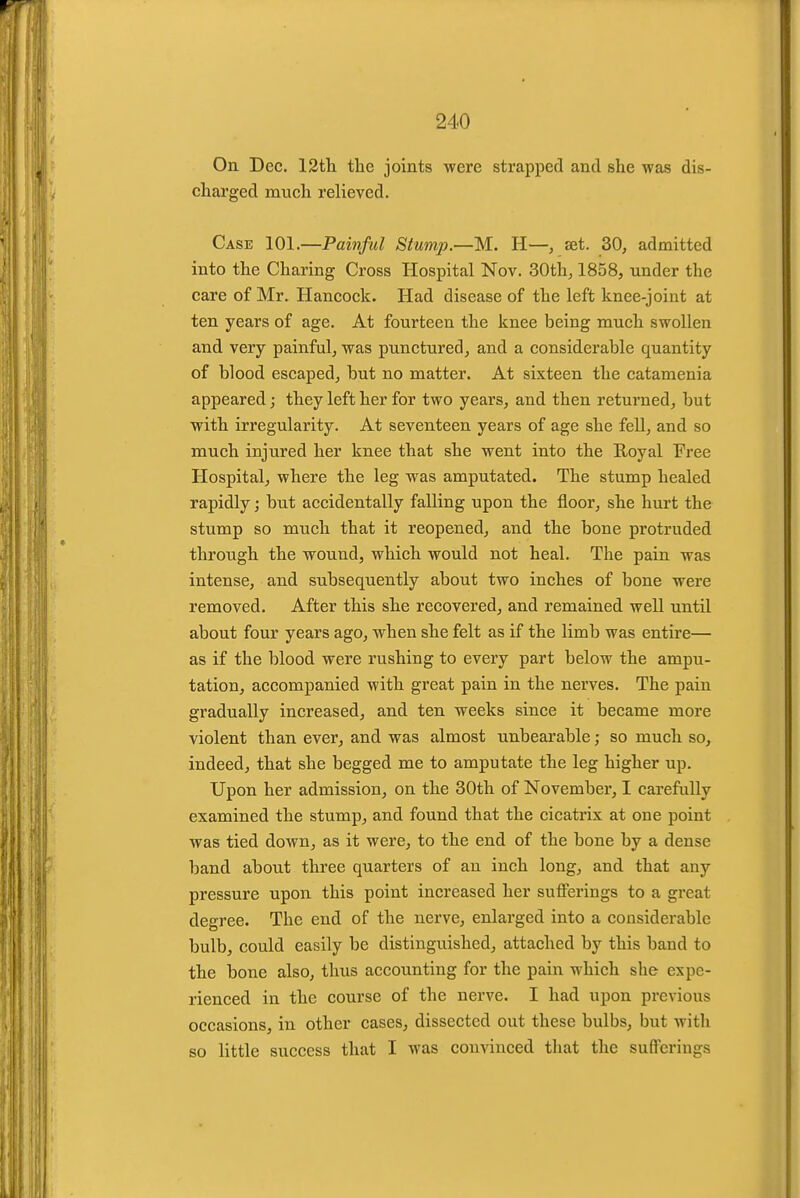 On Dec. IStli tlie joints were strapped and she was dis- charged much relieved. Case 101.—Painful Stump.—M. H—, set. 30, admitted into the Charing Cross Hospital Nov. 30th, 1858, under the care of Mr. Hancock. Had disease of the left knee-joint at ten years of age. At fourteen the knee being much swollen and very painful, was punctured, and a considerable quantity of blood escaped, but no matter. At sixteen the catamenia appeared; they left her for two years, and then returned, but with irregularity. At seventeen years of age she fell, and so much injured her knee that she went into the E-oyal Free Hospital, where the leg was amputated. The stump healed rapidly; but accidentally falling upon the floor, she hurt the stump so much that it reopened, and the bone protruded throiigh the wound, which would not heal. The pain was intense, and subsequently about two inches of bone were removed. After this she recovered, and remained well until about four years ago, when she felt as if the limb was entire— as if the blood were rushing to every part below the ampu- tation, accompanied with great pain in the nerves. The pain gradually increased, and ten weeks since it became more violent than ever, and was almost unbearable; so much so, indeed, that she begged me to amputate the leg higher up. Upon her admission, on the 30th of November, I carefully examined the stump, and found that the cicatrix at one point was tied down, as it were, to the end of the bone by a dense band ahout three quarters of an inch long, and that any pressure upon this point increased her sufferings to a great degree. The end of the nerve, enlarged into a considerable bulb, could easily be distinguished, attached by this band to the bone also, thus accounting for the pain which she expe- rienced in the course of the nerve. I had upon previous occasions, in other cases, dissected out these bulbs, but with so little success that I was convinced that the sufferings