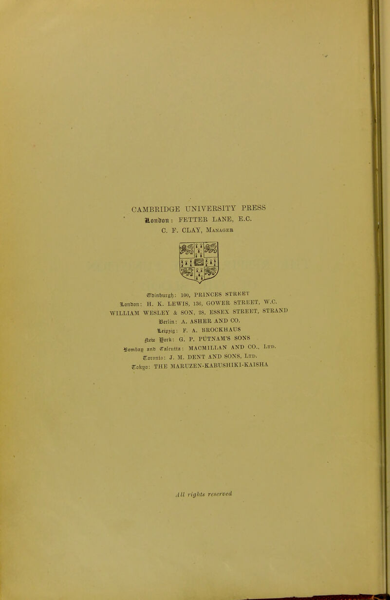 CAMBKIDGE UNIVERSITY PRESS Hoiltton : FETTER LANE, E.G. C. F. CLAY, Manager i;i * ■*■ ■'i » *» '»',»' ffiHinbuvsI): 100, PRINCES STRKET HLonHon: H. K. LEWIS, 136, GOWEB STREET, W.C. WILLIAM WESLEY & SON, 28, ESSEX STREET, STRAND iScrlm: A. ASHER AND CO. Utipjis: A. BROCKUAUS ifteto lork: G. P. PUTNAM'S SONS 5ombnB ant aTalaiitn: MACMTLLAN AND CO., Ltd. aioiouto: J. M. DENT AND SONS, Ltd. 2Loi5Ho: THE MARUZEN-KABTJSHIKI-KAISHA All rights reserved