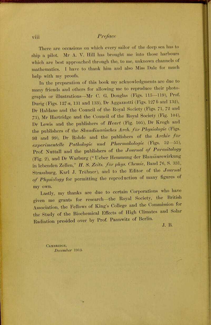 There are occasions on which every sailor of the deep sea has to ship a pilot. Mr A. V. Hill has brought me into those hai-boui-s which are best approached through the, to me, unknown chainiels of mathematics. T have to thank him and also Miss Dale for much help with my proofs. In the preparation of this book my acknowledgments are due to many friends and others for allowing me to reproduce their photo- graphs or illustrations—Mr C. G. Douglas (Figs. 115—119), Prof. Durig (Figs. 127 a, 131 and 133), Dr Aggazzotti (Figs. 127 & and 132), Dr Haldane and the Council of the Royal Society (Figs. 71, 72 and 7.3), Mr Hartridge and the Council of the Royal Society (Fig. 104), Dr 'Lewis and the publishers of Heart (Fig. 105), Dr Krogh and the publishers of the SJcandmavisches Arch, far Physiolocjie (Figs. 98 and 99), Dr Rohde and the publishers of the Archiv fur experimentelle Patliologie und PharmaJcologie (Figs. 52—55), Prof Nuttall and the publishers of the Journal of Parasitology (Fig. 2), and Dr Warburg (Ueber Hemmung der Blausaurewirkung in lebenden Zellen, H. S. Zeits. f ur phys. Chemie, Band 76, S. 331, Strassburg, Karl J. Trlibner), and to the Editor of the Journal of Physiology for permitting the reproduction of many figures of my own. Lastly, my thanks are due to certain Corporations who have given me grants for research-the Royal Society, the British Association, the Fellows of King's College and the Commission for the Study of the Biochemical Effects of High Climates and Solar Radiation presided over by Prof Pannwitz of Berlin. J. B. Cambridge, December 1913.