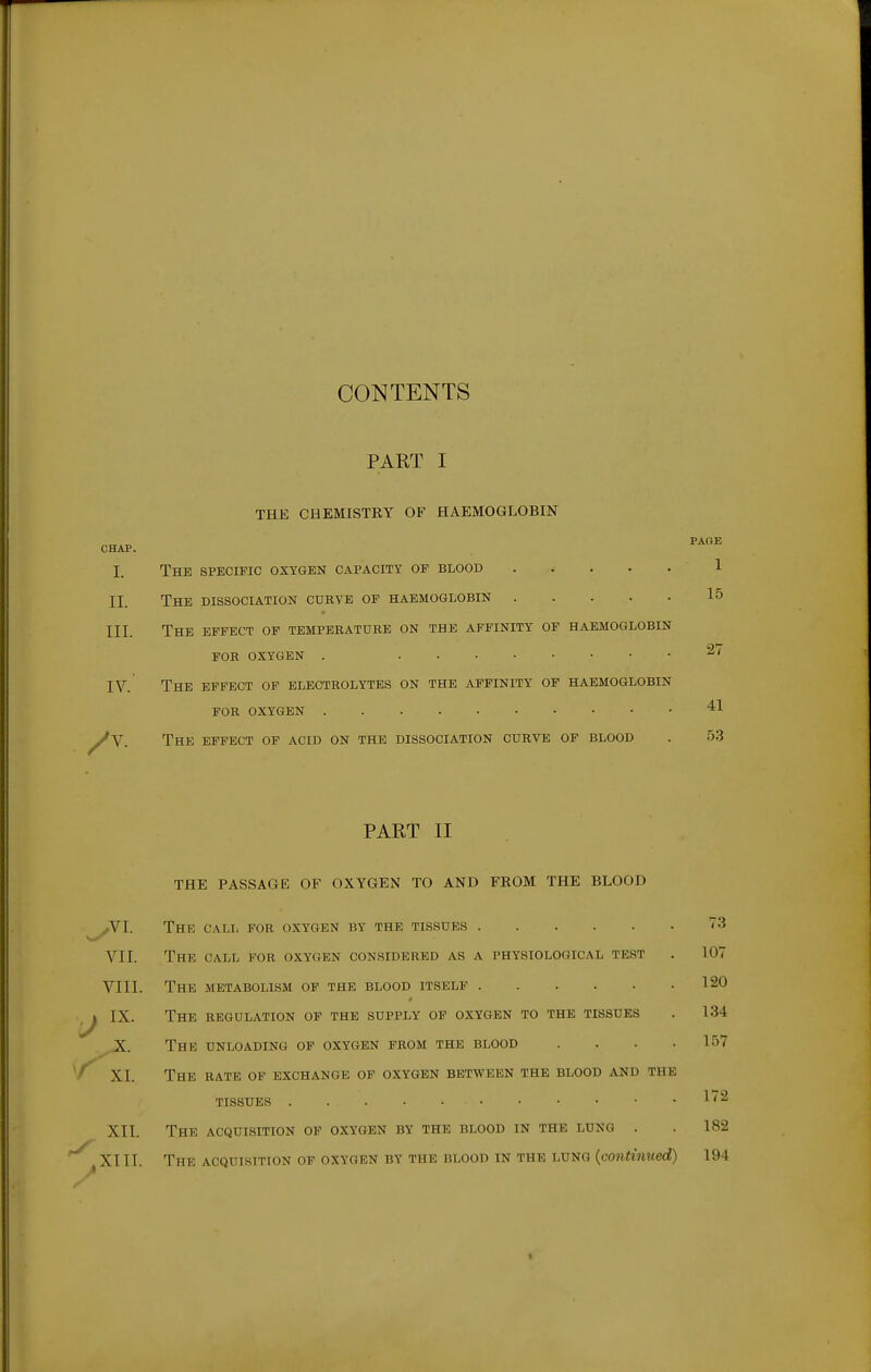 CONTENTS PART I THE CHEMISTKY OF HAEMOGLOBIN CHAP. I. The specific oxygen capacity of blood ..... 1 II. The dissociation curve of haemoglobin 15 III. The effect op temperature on the affinity op haemoglobin FOR oxygen . IV. The effect of electrolytes on the affinity of haemoglobin FOR oxygen 41 ^V. The effect of acid on the dissociation curve of blood . 53 PART II THE PASSAGE OF OXYGEN TO AND FKOM THE BLOOD SVl. The call for oxygen by the tissues 73 VII. The call for oxygen considered as a physiological test . 107 VIII. The metabolism op the blood itself 120 ,j IX. The regulation of the supply of oxygen to the tissues . 134 ,Jf. The unloading of oxygen from the blood .... 157 '/ XI. The rate op exchange of oxygen between the blood and the tissues 1'2 XII. The acquisition op oxygen by the blood in the lung . . 182 ~^ XIII. The acquisition of oxygen by the blood in the lung {continued) 194