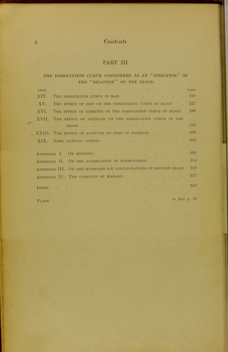 PART III THE DISSOCIATION CUKVE CONSIDERED AS AN  INDICATOR OF THE reaction OF THE BLOOD CHAP. ■ PAGE XIV. The dissociation curve in man 218 XV. The effect op diet on the dissociation curve of blood . 227 XVI. The effect op e.\ercise on the dissociation curve of blood . 230 XVII. The effect of altitude on the dissociation curve op the blood 243 XVIII. The effect op altitude on that op e.xercisk .... 20G XIX. Some clinical aspect.s 282 Appendix I. On methods 290 Appendix II. On the aggregation of haemoglobin . . . . 314 Appendix III. C>n the hydrogen ion concentrations op reduced blood 316 Appendix IV. The constant of Ambard Index ■ '^^^ Plate to face p. IG