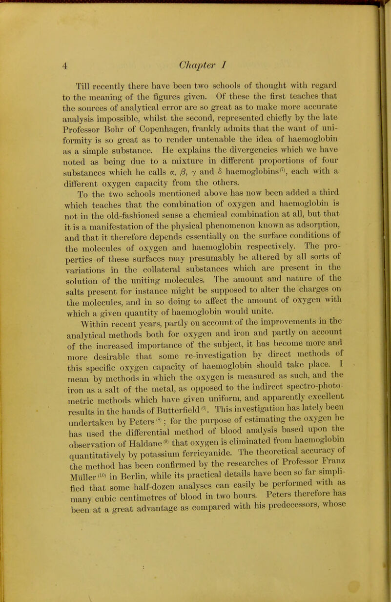 Till recently there have been two schools of thought with regard to the meaning of the figures given. Of these the first teaches that the sources of analytical error are so great as to make more accurate analysis impossible, whilst the second, represented chiefly by the late Professor Bohr of Copenhagen, frankly admits that the want of uni- formity is so great as to render untenable the idea of haemoglobin as a simple substance. He explains the divergencies which we have noted as being due to a mixture in different proportions of four substances which he calls a, y8, 7 and S haemoglobins'^', each with a different oxygen capacity from the others. To the two schools mentioned above has now been added a third which teaches that the combination of oxygen and haemoglobin is not in the old-fashioned sense a chemical combination at all, but that it is a manifestation of the physical phenomenon known as adsorption, and that it therefore depends essentially on the surface conditions of the molecules of oxygen and haemoglobin respectively. The pro- perties of these surfaces may presumably be altered by all sorts of variations in the collateral substances which are present in the solution of the uniting molecules. The amount and nature of the salts present for instance might be supposed to alter the charges on the molecules, and in so doing to affect the amount of oxygen with which a given quantity of haemoglobin would unite. Within recent years, partly on account of the improvements in the analytical methods both for oxygen and iron and partly on account of the increased importance of the subject, it has become more and more desirable that some re-investigation by direct methods of this specific oxygen capacity of haemoglobin should take place. I mean by methods in which the oxygen is measured as such, and the iron as a salt of the metal, as opposed to the indirect spectro-photo- metric methods which have given uniform, and apparently excellent results in the hands of Butterfield This investigation has lately been undertaken by Peters; for the purpose of estimating the oxygen he has used the differential method of blood analysis based upon the observation of Haldane'«> that oxygen is eliminated from haemoglobni quantitatively by potassium ferricyanide. The theoretical accuracy ot the method has been confirmed by the researches of Professor Franz Muller <i°' in Berlin, while its practical details have been so far simpli- fied that some half-dozen analyses can easily be performed with ^is many cubic centimetres of blood in two hours. Peters therefore has been at a great advantage as compared with his predecessors, whose