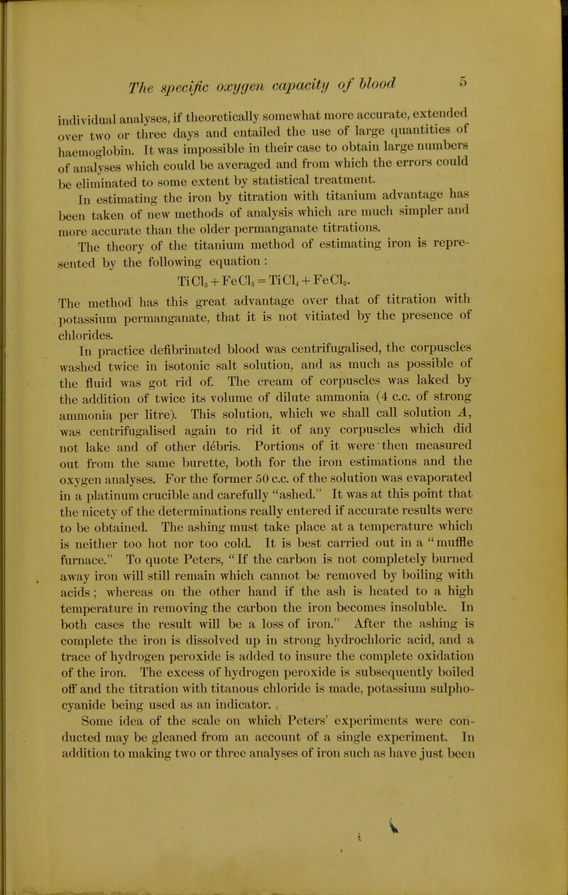 individual analyses, if theoretically somewhat more accurate, extended over two or three days and entailed the use of large quantities of haemoglobin. It was impossible in their case to obtain large numbers of analyses which could be averaged and from which the errors could be eliminated to some extent by statistical treatment. In estimating the iron by titration with titanium advantage has been taken of new methods of analysis which are much simpler and more accurate than the older permanganate titrations. The theory of the titanium method of estimating iron is repre- sented by the following equation: TiCla + FeCls = TiCl + FeCl^. The method has this great advantage over that of titration with potassium permanganate, that it is not vitiated by the presence of chlorides. In practice defibrinated blood was centrifugalised, the corpuscles washed twice in isotonic salt solution, and as much as possible of the fluid was got rid of The cream of corpuscles was laked by the addition of twice its volume of dilute ammonia (4 c.c. of strong ammonia per litre). This solution, which we shall call solution A, was centrifugalised again to rid it of any corpuscles which did not lake and of other debris. Portions of it were then measured out from the same burette, both for the iron estimations and the oxygen analyses. For the former 50 c.c. of the solution was evaporated in a platinum crucible and carefully ashed. It was at this point that the nicety of the determinations really entered if accurate results were to be obtained. The ashing must take place at a temperature which is neither too hot nor too cold. It is best carried out in a  muffle furnace. To quote Peters,  If the carbon is not completely burned away iron will still remain which cannot be removed by boiling with acids ; whereas on the other hand if the ash is heated to a high temperature in removing the carbon the iron becomes insoluble. In both cases the result will be a loss of iron. After the ashing is complete the iron is dissolved up in strong hydrochloric acid, and a trace of hydrogen peroxide is added to insure the complete oxidation of the iron. The excess of hydrogen peroxide is subsequently boiled off and the titration with titanous chloride is made, potassium sulpho- cyanide being used as an indicator. Some idea of the scale on which Peters' experiments were con- ducted may be gleaned from an account of a single experiment. In addition to making two or three analyses of iron such as have just been