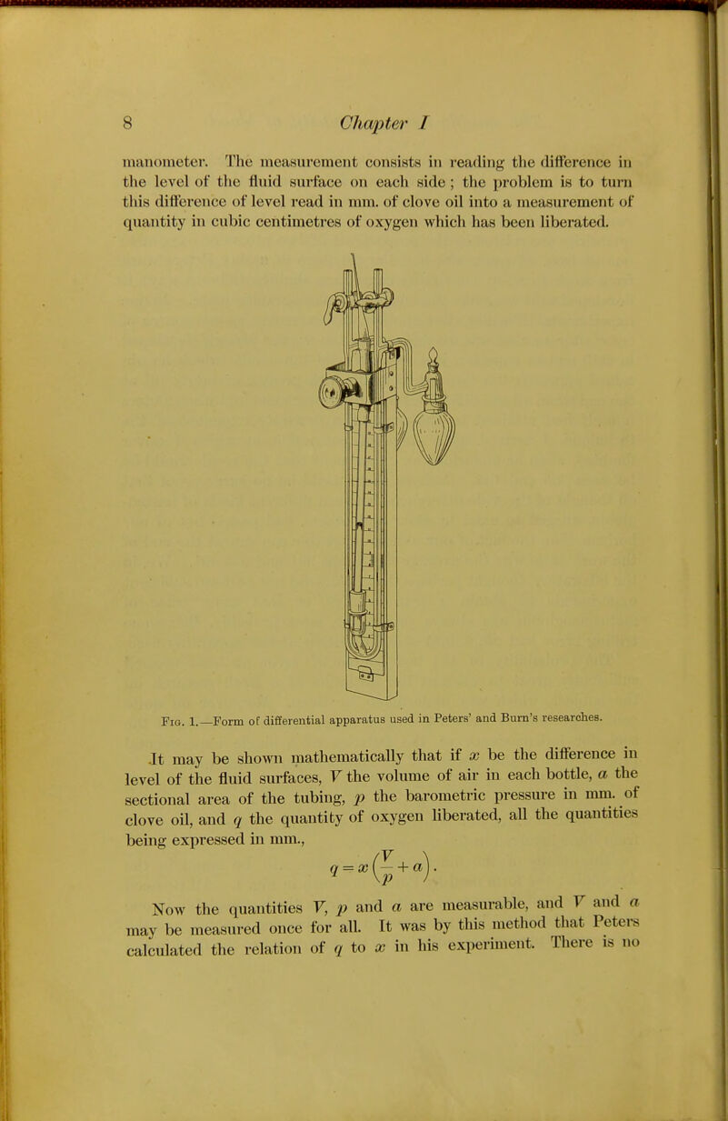 inanoineter. The measurement consists in reading the difference in the level of the fluid surface on each side ; the problem is to turn this difference of level read in mm. of clove oil into a measurement of quantity in cubic centimetres of oxygen which has been liberated. Fig. 1.—Form of differential apparatus used in Peters' and Burn's researches. -It may be shown mathematically that if x be the difference in level of the fluid surfaces, F the volume of air in each bottle, a the sectional area of the tubing, jp the barometric pressure in mm. of clove oil, and q the quantity of oxygen liberated, all the quantities being expressed in mm., Now the quantities F, p and a are measurable, and F may be measured once for all. It was by this method that calculated the relation of to a? in his experiment. Ther