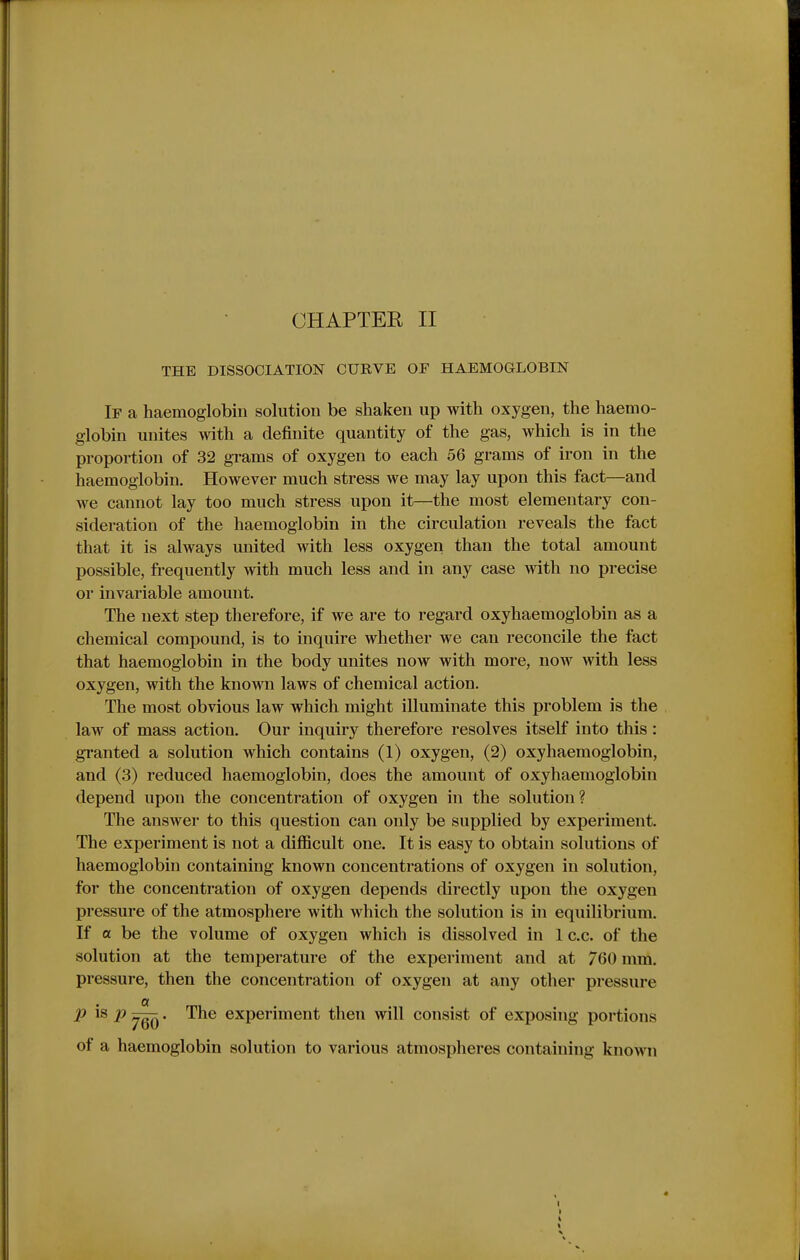 THE DISSOCIATION CURVE OF HAEMOGLOBIN If a haemoglobin solution be shaken up with oxygen, the haemo- globin unites with a definite quantity of the gas, which is in the proportion of 32 grams of oxygen to each 56 grams of iron in the haemoglobin. However much stress we may lay upon this fact—and we cannot lay too much stress upon it—the most elementary con- sideration of the haemoglobin in the circulation reveals the fact that it is always united with less oxygen than the total amount possible, frequently with much less and in any case with no precise or invariable amount. The next step therefore, if we are to regard oxyhaemoglobin as a chemical compound, is to inquire whether we can reconcile the fact that haemoglobin in the body unites now with more, now with less oxygen, with the known laws of chemical action. The most obvious law which might illuminate this problem is the law of mass action. Our inquiry therefore resolves itself into this: granted a solution which contains (1) oxygen, (2) oxyhaemoglobin, and (3) reduced haemoglobin, does the amount of oxyhaemoglobin depend upon the concentration of oxygen in the solution? The answer to this question can only be supplied by experiment. The experiment is not a difficult one. It is easy to obtain solutions of haemoglobin containing known concentrations of oxygen in solution, for the concentration of oxygen depends directly upon the oxygen pressure of the atmosphere with which the solution is in equilibrium. If a be the volume of oxygen which is dissolved in 1 c.c. of the solution at the temperature of the experiment and at 760 mm. pressure, then the concentration of oxygen at any other pressure p is p . The experiment then will consist of exposing portions of a haemoglobin solution to various atmospheres containing known
