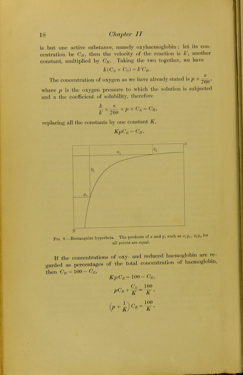 is but one active substance, namely oxyhaeinoglobin ; let its con- centration be Gir, then the velocity of the reaction is h', another constant, multiplied by (7//. Taking the two together, we have a The concentration of oxygen as we have already stated is ^ x ^, where p is the oxygen pressure to which the solution is subjected and a the coefficient of solubility, therefore replacing all the constants by one constant K, X Fig. 8.-Bectangular hyperbola. The products of x and y, such as x^y^, x„y„ for all points are equal. If the concentrations of oxy- and reduced haemoglobin are re- garded as percentages of the total concentration of haemoglobm, then Ch = 100 - On, KpCji= 100- Or, Cr 100