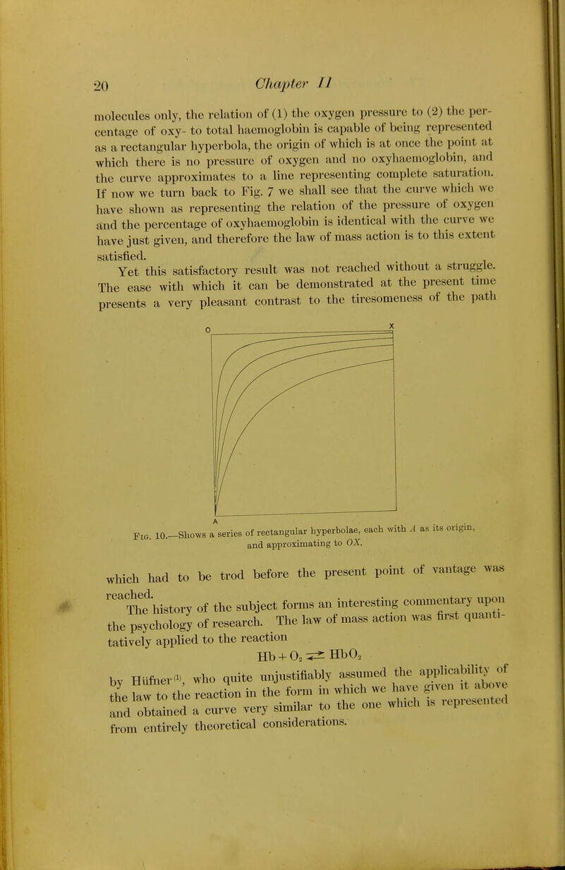 molecules only, the relation of (1) the oxygen pressure to (2) the per- centage of oxy- to total haemoglobin is capable of being represented as a rectangular hyperbola, the origin of which is at once the point at which there is no pressure of oxygen and no oxyhaemoglobin, and the curve approximates to a line representing complete saturation. If now we turn back to Fig. 7 we shall see that the curve which we have shown as representing the relation of the pressure of oxygen and the percentage of oxyhaemoglobin is identical with the curve we have just given, and therefore the law of mass action is to this extent satisfied. Yet this satisfactory result was not reached without a struggle. The ease with which it can be demonstrated at the present time presents a very pleasant contrast to the tiresomeness of the path Fig. lO.-Shows a series of rectangular byperbolae, each with A as its origin, and approximating to OX. which had to be trod before the present point of vantage wa« '■'''^f history of the subject forms an interesting commentary npon the psychology of research. The law of mass action was fi.-st quant,- tatively applied to the reaction Hb + O2 HbO. bv HUfner'^' who quite unjustifiably assumed the applicabili^- of thefaw to the reactL in the form in which we have given it above and obtained a curve very similar to the one which is represented fi-om entirely theoretical considerations.