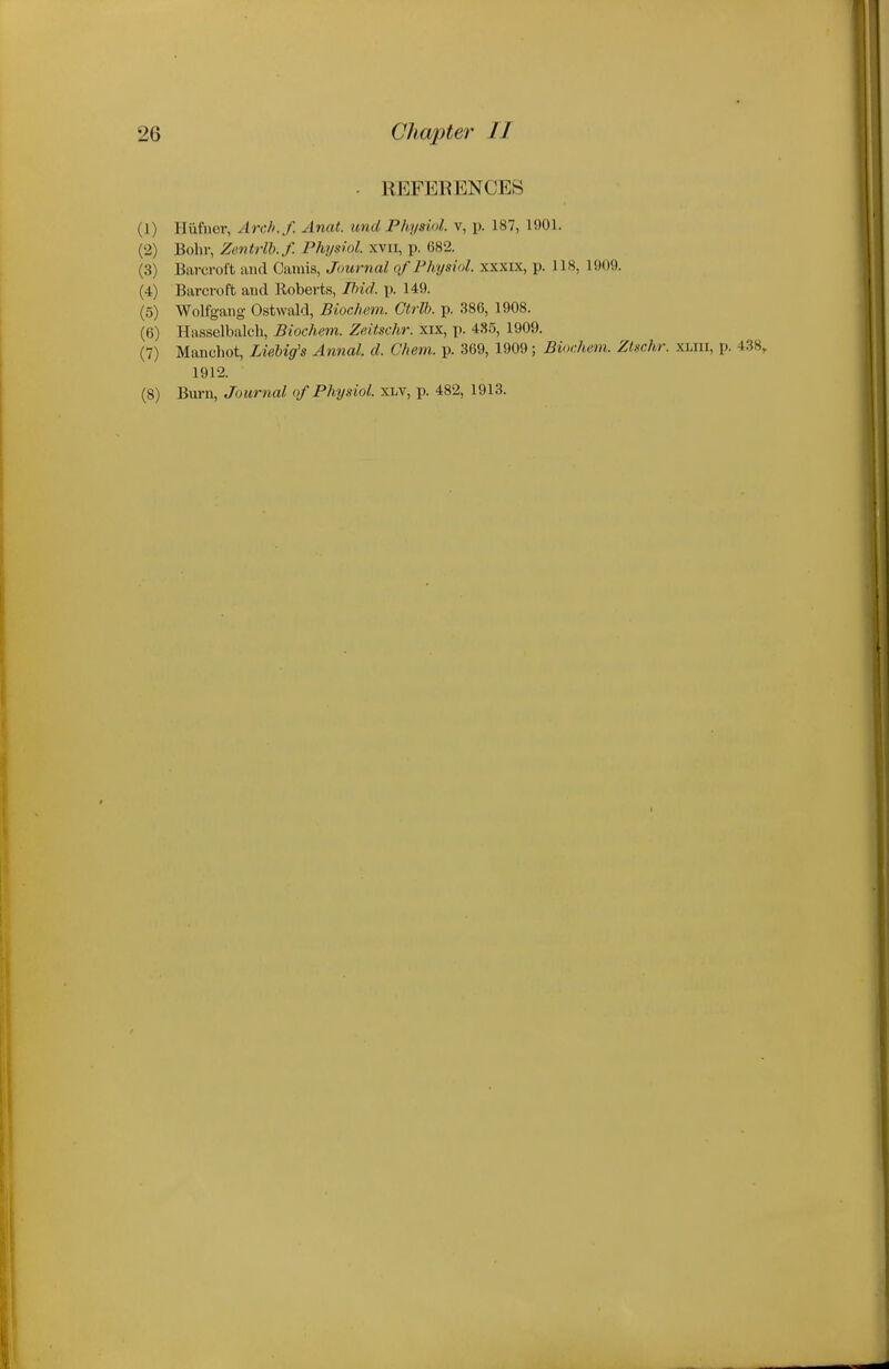 ■ REFERENCES (1) Hiifiier, Arch.f. Anat. unci Physiol, v, p. 187, 1901. (2) Bohr, Zentrlb.f. Physiol, xvii, p. 682. (3) Barcroft and Camis, Journal of Physiol, xxxix, p. 118, 1909. (4) Barcroft and Roberts, Pnd. p. 149. (5) Wolfgang Ostwald, Biochem. Ctrlb. p. 386, 1908. (6) Hiisselbalch, Biochem. Zeitschr. xix, p. 4S5, 1909. (7) Manchot, LieUg's Annal. d. Chem. p. 369, 1909; Biochem. Ztschr. xliii, p. 438, 1912. (8) Burn, Journal of Physiol, xlv, p. 482, 1913.