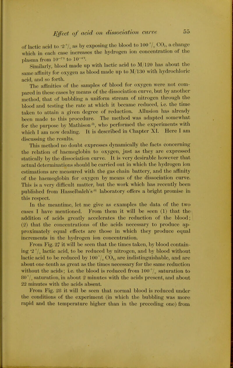 of lactic acid to -2 7, as by exposing the blood to 100 °U CO.,, a change which in each case increases the hydrogen ion concentration of the plasma from lO-^'^ to IQ-^ '. Similarly, blood made up with lactic acid to M/120 has about the same affinity for oxygen as blood made up to M/130 with hydrochloric acid, and so forth. Tlie affinities of the samples of blood for oxygen were not com- pared in these cases by means of the dissociation curve, but by another method, that of bubbling a uniform stream of nitrogen through the blood and testing the rate at which it became reduced, i.e. the time taken to attain a given degree of reduction. Allusion has already been made to this pj-ocedure. The method was adapted somewhat for the purpose by Mathison'^*, who performed the experiments with which I am now dealing. It is described in Chapter XI. Here I am discussing the results. This method no doubt expresses dynamically the facts concerning the relation of haemoglobin to oxygen, just as they are expressed statically by the dissociation curve. It is very desii-able however that actual determinations should be carried out in which the hydrogen ion estimations are measured with the gas chain battery, and the affinity of the haemoglobin for oxygen by means of the dissociation curve. This is a very difficult matter, but the work which has recently been published fi-om Hasselbalch's laboratory offers a bright promise in this respect. In the meantime, let me give as examples the data of the two cases I have mentioned. From them it wiU be seen (1) that the addition of acids greatly accelerates the reduction of the blood; (2) that the concentrations of the acids necessary to produce ap- proximately equal effects are those in which they produce equal increments iii the hydrogen ion concentration. From Fig. 27 it will be seen that the times taken, by blood contain- ing 2 lactic acid, to be reduced by nitrogen, and by blood without lactic acid to be reduced by 100°/^ CO2, are indistinguishable, and are about one-tenth as great as the times necessary for the same reduction without the acids; i.e. the blood is reduced from 100°/^ saturation to 80°/„ saturation, in about 2 minutes with the acids present, and about 22 minutes with the acids absent. From Fig, 28 it will be seen that normal blood is reduced under the conditions of the experiment (in which the bubbling was more rapid and the temperature higher than in the preceding one) fi'om