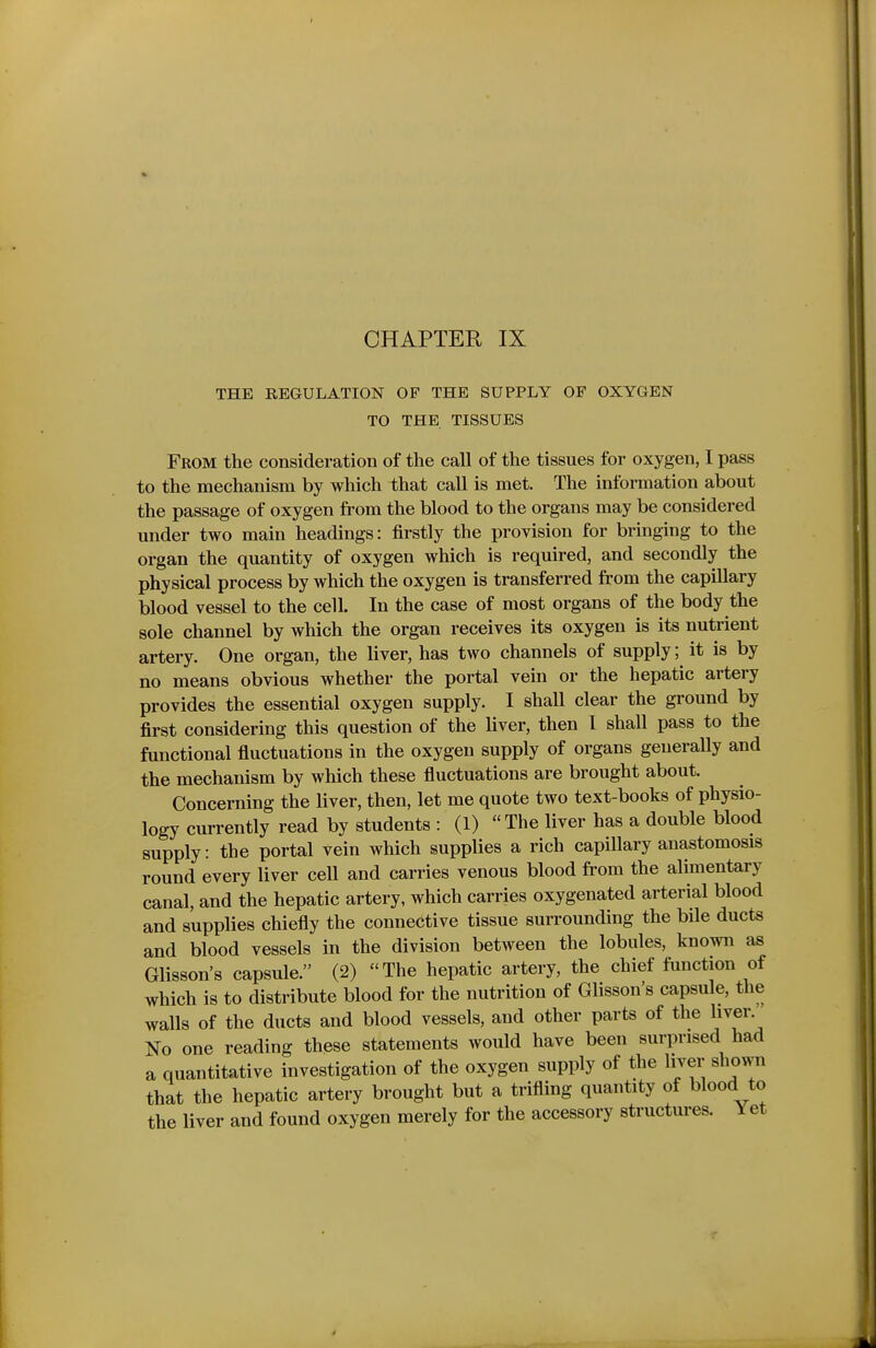 CHAPTER IX THE REGULATION OF THE SUPPLY OF OXYGEN TO THE TISSUES From the consideration of the call of the tissues for oxygen, I pass to the mechanism by which that call is met. The information about the passage of oxygen from the blood to the organs may be considered under two main headings: firstly the provision for bringing to the organ the quantity of oxygen which is required, and secondly the physical process by which the oxygen is transferred from the capillary blood vessel to the cell. In the case of most organs of the body the sole channel by which the organ receives its oxygen is its nutrient artery. One organ, the liver, has two channels of supply; it is by no means obvious whether the portal vein or the hepatic artery provides the essential oxygen supply. I shall clear the ground by first considering this question of the liver, then I shall pass to the functional fluctuations in the oxygen supply of organs geueraUy and the mechanism by which these fluctuations are brought about. Concerning the liver, then, let me quote two text-books of physio- logy currently read by students : (1) The liver has a double blood supply: the portal vein which supplies a rich capillary anastomosis round every liver cell and carries venous blood from the alimentary canal, and the hepatic artery, which carries oxygenated arterial blood and supplies chiefly the connective tissue surrounding the bile ducts and blood vessels in the division between the lobules, known as Glisson's capsule. (2) The hepatic artery, the chief function of which is to distribute blood for the nutrition of Glisson's capsule, the walls of the ducts and blood vessels, and other parts of the hver. No one reading these statements would have been surprised had a quantitative investigation of the oxygen supply of the liver shown that the hepatic artery brought but a trifling quantity of blood to the liver and found oxygen merely for the accessory structures. Yet