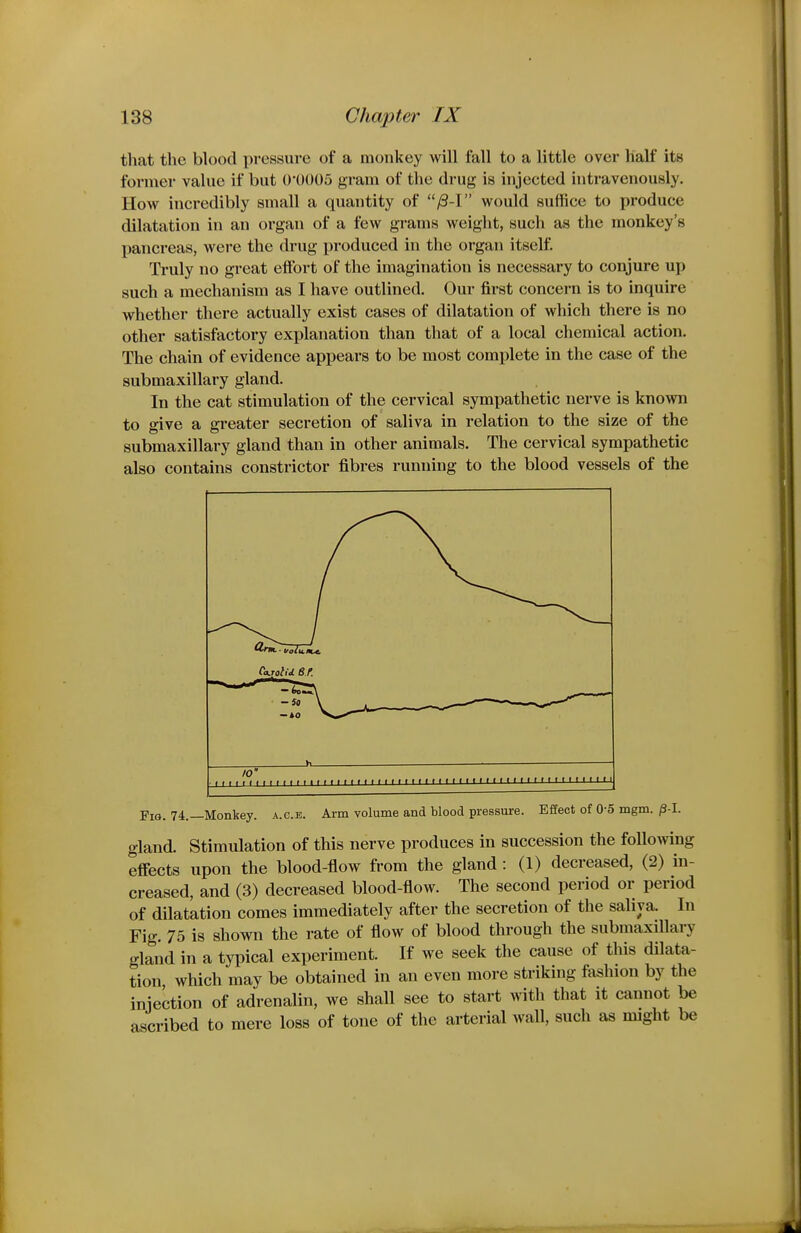 tliat the blood pressure of a monkey will fall to a little over half its former value if but 0'0005 gram of the drug is injected intravenously. How incredibly small a quantity of /S-I would suffice to produce dilatation in an organ of a few grams weight, such as the monkey's pancreas, were the drug produced in the organ itself. Truly no great efibrt of the imagination is necessary to conjure up such a mechanism as I have outlined. Our first concern is to inquire whether there actually exist cases of dilatation of which there is no other satisfactory explanation than that of a local chemical action. The chain of evidence appears to be most complete in the case of the submaxillary gland. In the cat stimulation of the cervical sympathetic nerve is known to give a greater secretion of saliva in relation to the size of the submaxillary gland than in other animals. The cervical sympathetic also contains constrictor fibres running to the blood vessels of the Fig. 74.—Monkey, a.g.e. Arm volume and blood pressure. Effect of 0-5 mgm. ^-I. gland. Stimulation of this nerve produces in succession the following effects upon the blood-flow from the gland: (1) decreased, (2) in- creased, and (3) decreased blood-flow. The second period or period of dilatation comes immediately after the secretion of the saliva. In Fig. 75 is shown the rate of flow of blood through the submaxiUary gland in a typical experiment. If we seek the cause of this dilata- tion which may be obtained in an even more striking fashion by the iniection of adrenalin, we shall see to start with that it cannot be ascribed to mere loss of tone of the arterial wall, such as might be