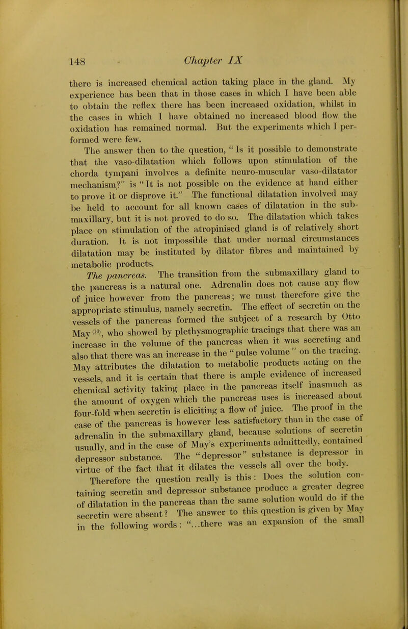 there is increased chemical action taking place in the gland. My experience has been that in those cases in which I have been able to obtain the reflex there has been increased oxidation, whilst in the cases in which I have obtained no increased blood flow the oxidation has remained normal. But the experiments which I per- formed were few. The answer then to the question,  Is it possible to demonstrate that the vaso-dilatation which follows upon stimulation of the chorda tympani involves a definite neuro-muscular vaso-dilatator mechanism? is It is not possible on the evidence at hand either to prove it or disprove it. The functional dilatation involved may be held to account for all known cases of dilatation in the sub- maxillary, but it is not proved to do so. The dilatation which takes place on stimulation of the atropinised gland is of relatively short duration. It is not impossible that under normal circumstanccB dilatation may be instituted by dilator fibres and maintained by , metabolic products. The pancreas. The transition from the submaxiUary gland to the pancreas is a natural one. Adi-enalin does not cause any flow of juice however from the pancreas; we must therefore give the appropriate stimulus, namely secretin. The effect of secretin on the vessels of the pancreas formed the subject of a research by Otto May i^*, who showed by plethysmographic tracings that there was an increase in the volume of the pancreas when it was secreting and also that there was an increase in the  pulse volume  on the tracing. May attributes the dilatation to metabolic products actmg on the vessels, and it is certain that there is ample evidence of mcreased chemical activity taking place in the pancreas itself inasmuch as the amount of oxygen which the pancreas uses is mcreased about four-fold when secretin is eliciting a flow of juice. The proof m the case of the pancreas is however less satisfactory than in the case of adrenalin in the submaxillary gland, because solutions of secretni usually, and in the case of May's experiments admittedly, contamed depressor substance. The depressor substance is depressor m virtue of the fact that it dilates the vessels all over the body. Therefore the question really is this : Does the solution con- taining secretin and depressor substance produce a greater degree of dilatation in the pancreas than the same solution ^^ouM ^^^^^^^^ secretin were absent? The answer to this question is given by May in the following words: ...there was an expansion of the small