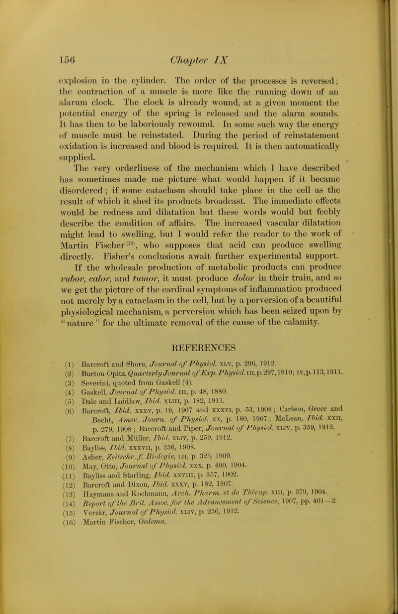 explosion in the cylinder. The order of the processes is reversed; the contraction of a muscle is more like the running down of an alarum clock. The clock is already wound, at a given moment the potential energy of the spring is released and the alarm sounds. It has then to be laboriously rewound. In some such way the energy of muscle must be reinstated. During the period of reinstatement oxidation is increased and blood is required. It is then automatically supplied. The very orderliness of the mechanism which I have described has sometimes made me picture what would happen if it became disordered; if some cataclasm should take place in the cell as the result of which it shed its products broadcast. The immediate effects Avould be redness and dilatation but these words would but feebly describe the condition of affairs. The increased vascular dilatation might lead to swelling, but I would refer the reader to the work of Martin Fischer <^^>, who supposes that acid can produce swelling directly. Fisher's conclusions await further experimental support. If the wholesale production of metabolic products can produce rubor, color, and tumor, it must produce dolor in their train, and so we get the picture of the cardinal symptoms of inflammation produced not merely by a cataclasm in the cell, but by a perversion of a beautiful physiological mechanism, a perversion which has been seized upon by  nature  for the ultimate removal of the cause of the calamity. REFERENCES (1) Barcroft and Shore, Journal of Physiol, xlv, p. 296, 1912. (2) BvLvion-0-giiz,Quarterly Journal of Exp. Physiol.iu,T^.2Ql,\^\(i-, iv,p. 113,1911. (3) Severini, quoted fi-om Gaskell (4). (4) Gaskell, Journal of Physiol, iii, p. 48, 1880. (5) Dale and Laid! aw, Ihid. xliii, p. 182, 1911. (6) Barcroft, Ihid. xxxv, p. 19, 1907 and xxxvi, p. 53, 1908 ; Carlson, Greer and Becht, Amer. Journ. of Physiol, xx, p. 180, 1907 ; McLean, Ihid. xxn, p. 279, 1908 ; Barcroft and Piper, Journal of Physiol, xliv, p. 359, 1912. (7) Barcroft and Miiller, Ibid, xliv, p. 259, 1912. (8) Bayliss, Ihid. xxxvii, p. 256, 1908. (9) Asher, Zeitschr.f. Biologie, lii, p. 325, 1909. (10) May, Otto, Journal (f Physiol, xxx, p. 400, 1904. (11) Bayliss and Starling, Ibid, xxviii, p. 357, 1902. (12) Barcroft and Dixon, Ihid. xxxv, p. 182, 1907. (13) Haymans and Koclnnann, Arch. Pharm. et de Therap. xnr, p. 379, 1904. (14) Report of the Brit. Assoc. for the Advancement of Science, 1907, pp. 401—2. (15) Verzar, Journal of Physiol, xwv, p. 256, 1912. (16) Martin Fischer, Oedema.