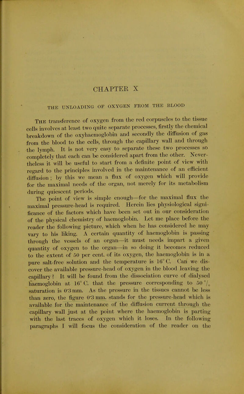 THE UNLOADING OF OXYGEN FROM THE BLOOD The transference of oxygen from the red corpuscles to the tissue cells involves at least two quite separate processes, firstly the chemical breakdown of the oxyhaemoglobin and secondly the diffusion of gas from the blood to the cells, through the capillary wall and through the lymph. It is not very easy to separate these two processes so completely that each can be considered apart from the other. Never- theless it will be useful to start from a definite point of view with regard to the principles involved in the maintenance of an efficient diffusion ; by this we mean a ffux of oxygen which will provide for the maximal needs of the organ, not merely for its metabolism during quiescent periods. The point of view is simple enough—for the maximal flux the maximal pressure-head is required. Herein lies physiological signi- ficance of the factors which have been set out in our consideration of the physical chemistry of haemoglobin. Let me place before the reader the following picture, which when he has considered he may vary to his liking. A certain quantity of haemoglobin is passing through the vessels of an organ—it must needs impart a given quantity of oxygen to the organ—in so doing it becomes reduced to the extent of 50 per cent, of its oxygen, the haemoglobin is in a pure salt-free solution and the temperature is 16° C. Can we dis- cover the available pressure-head of oxygen in the blood leaving the capillary ? It will be found from the dissociation curve of dialysed Haemoglobin at 16° C. that the pressure corresponding to 50 saturation is 0*3 mm. As the pressure in the tissues cannot be less than zero, the figure 0'3 mm. stands for the pressure-head which is available for the maintenance of the diffusion current through the capillary wall just at the point where the haemoglobin is parting with the last traces of oxygen which it loses. In the following paragraphs I will focus the consideration of the reader on the