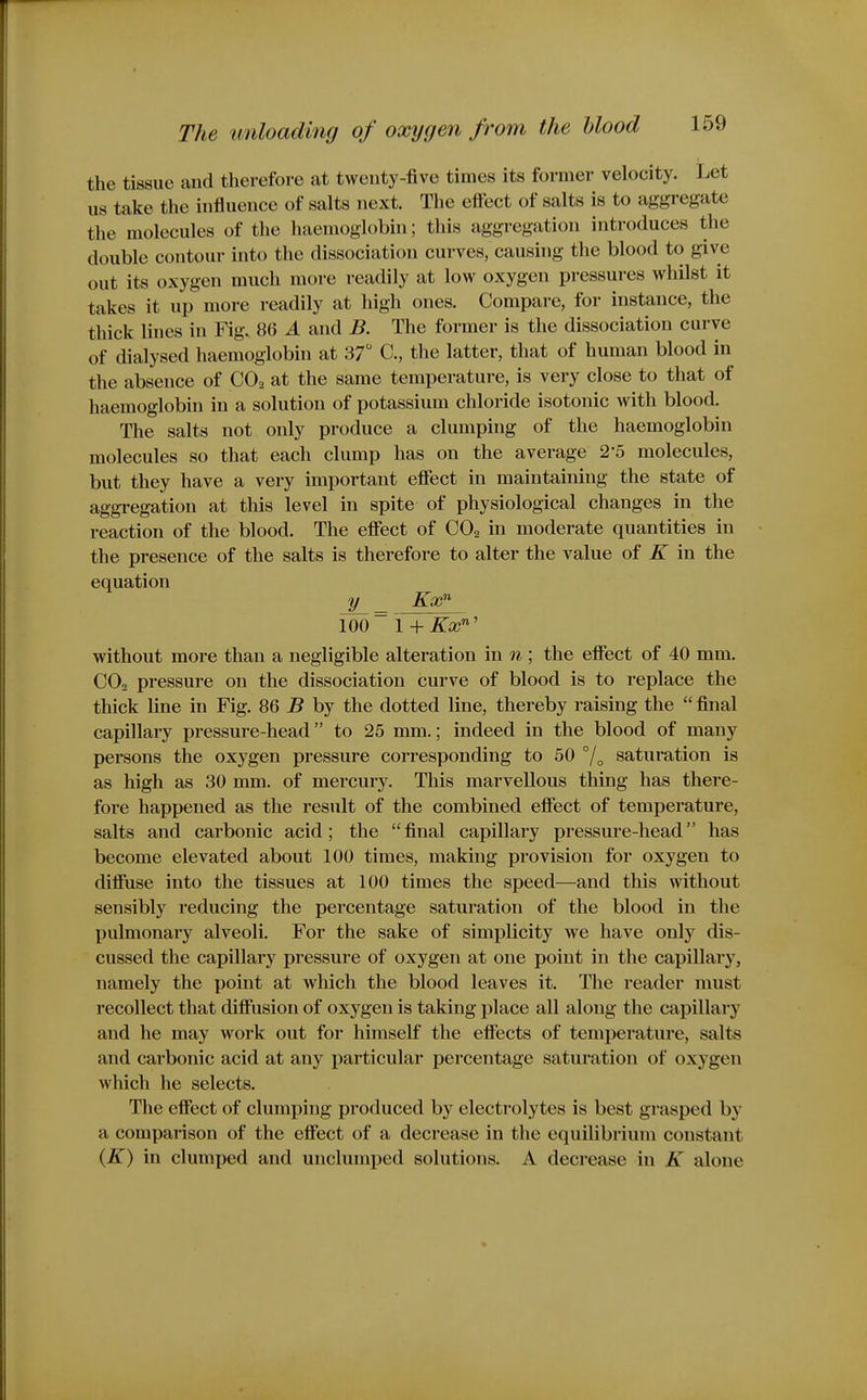 the tissue and therefore at twenty-five times its former velocity. Let us take the influence of salts next. The efiect of salts is to aggregate the molecules of the haemoglobin; this aggregation introduces the double contour into the dissociation curves, causing the blood to give out its oxygen much more readily at low oxygen pressures whilst it takes it up more readily at high ones. Compare, for instance, the thick lines in Fig. 86 A and B. The former is the dissociation curve of dialysed haemoglobin at 37 C, the latter, that of human blood in the absence of CO2 at the same temperature, is very close to that of haemoglobin in a solution of potassium chloride isotonic with blood. The salts not only produce a clumping of the haemoglobin molecules so that each clump has on the average 2-5 molecules, but they have a very important effect in maintaining the state of aggregation at this level in spite of physiological changes in the reaction of the blood. The effect of CO2 in moderate quantities in the presence of the salts is therefore to alter the value of K in the equation y .ga? 100 ~ 1 + Kx'^' without more than a negligible alteration in n; the effect of 40 mm. CO2 pressure on the dissociation curve of blood is to replace the thick line in Fig. 86 B by the dotted line, thereby raising the  final capillary pressure-head to 25 mm.; indeed in the blood of many persons the oxygen pressure corresponding to 50 °/„ saturation is as high as 30 mm. of mercury. This marvellous thing has there- fore happened as the result of the combined effect of temperature, salts and carbonic acid; the final capillary pressure-head has become elevated about 100 times, making provision for oxygen to diffuse into the tissues at 100 times the speed—and this without sensibly reducing the percentage saturation of the blood in the pulmonary alveoli. For the sake of simplicity we have only dis- cussed the capillary pressure of oxygen at one point in the capillary, namely the point at which the blood leaves it. The reader must recollect that diffusion of oxygen is taking place all along the capillary and he may work out for himself the effects of temperature, salts and carbonic acid at any particular percentage saturation of oxygen which he selects. The effect of clumping produced by electrolytes is best grasped by a comparison of the effect of a decrease in the equilibrium constant {K) in clumped and unclumped solutions. A decrease in K alone