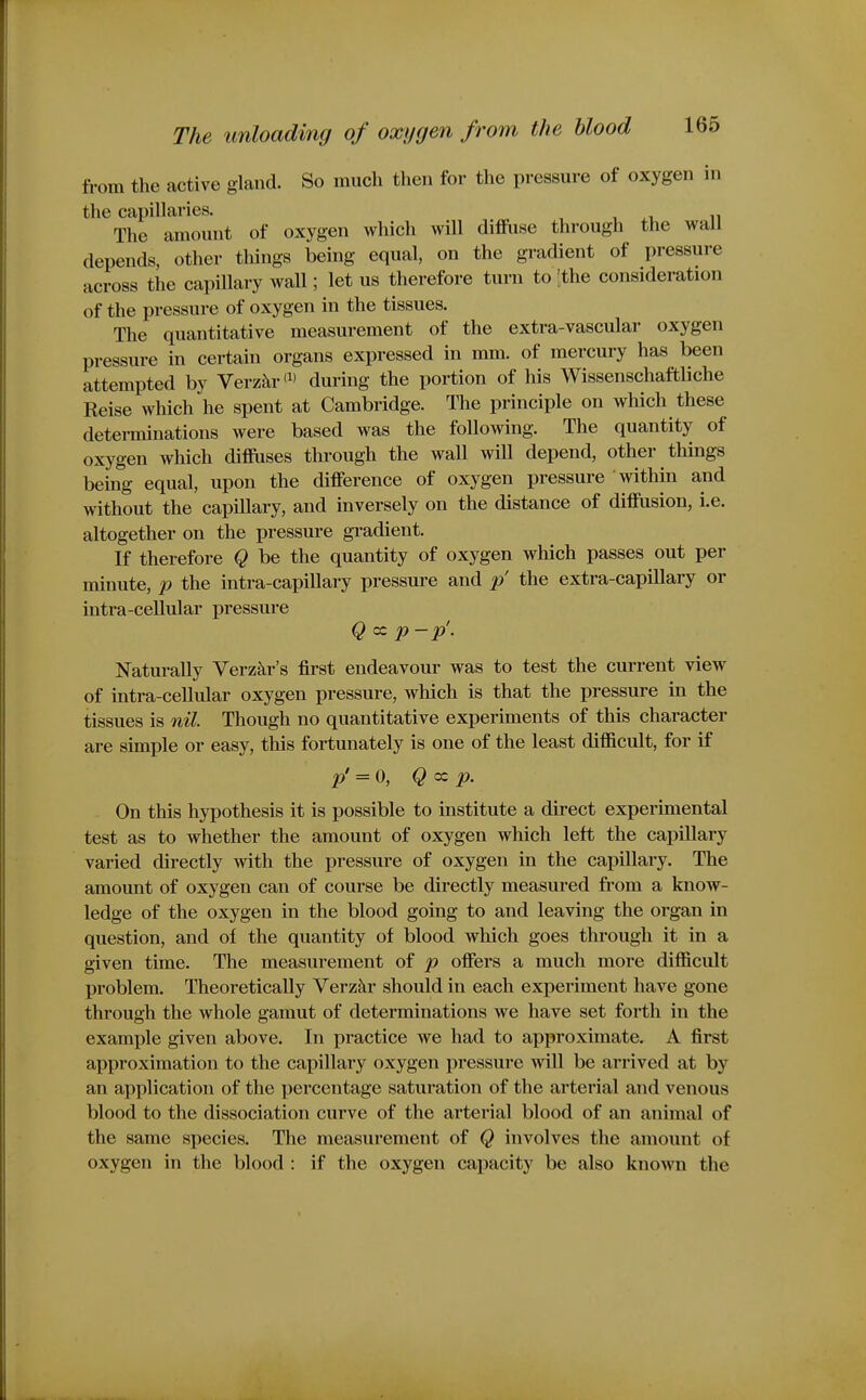 from the active gland. So much then for the pressure of oxygen in the capillaries. The amount of oxygen which will diffuse through the waU depends, other things being equal, on the gradient of pressure across the capillary wall; let us therefore turn to [the consideration of the pressure of oxygen in the tissues. The quantitative measurement of the extra-vascular oxygen pressure in certain organs expressed in mm. of mercury has been attempted by Verz^ir'^' during the portion of his Wissenschaftliche Reise which he spent at Cambridge. The principle on which these detei-minations were based was the following. The quantity of oxygen which diffuses through the wall will depend, other things being equal, upon the difference of oxygen pressure within and without the capillary, and inversely on the distance of diffiision, i.e. altogether on the pressure gradient. If therefore Q be the quantity of oxygen which passes out per minute, p the intra-capillary pressure and p' the extra-capillary or intra-cellular pressure Q cc p-p'. Naturally Verzkr's first endeavour was to test the current view of intra-cellular oxygen pressure, which is that the pressure in the tissues is nil. Though no quantitative experiments of this character are simple or easy, this fortunately is one of the least difficult, for if p' = 0, Q cc p. On this hypothesis it is possible to institute a direct experimental test as to whether the amount of oxygen which left the capillary varied directly with the pressure of oxygen in the capillary. The amount of oxygen can of course be directly measured from a know- ledge of the oxygen in the blood going to and leaving the organ in question, and of the quantity of blood which goes through it in a given time. The measurement of p offers a much more difficult problem. Theoretically Verzkr should in each experiment have gone through the whole gamut of determinations we have set forth in the example given above. In practice we had to approximate. A first approximation to the capillary oxygen pressure will be arrived at by an application of the percentage saturation of the arterial and venous blood to the dissociation curve of the arterial blood of an animal of the same species. The measurement of Q involves the amount of oxygen in the blood : if the oxygen capacity be also known the