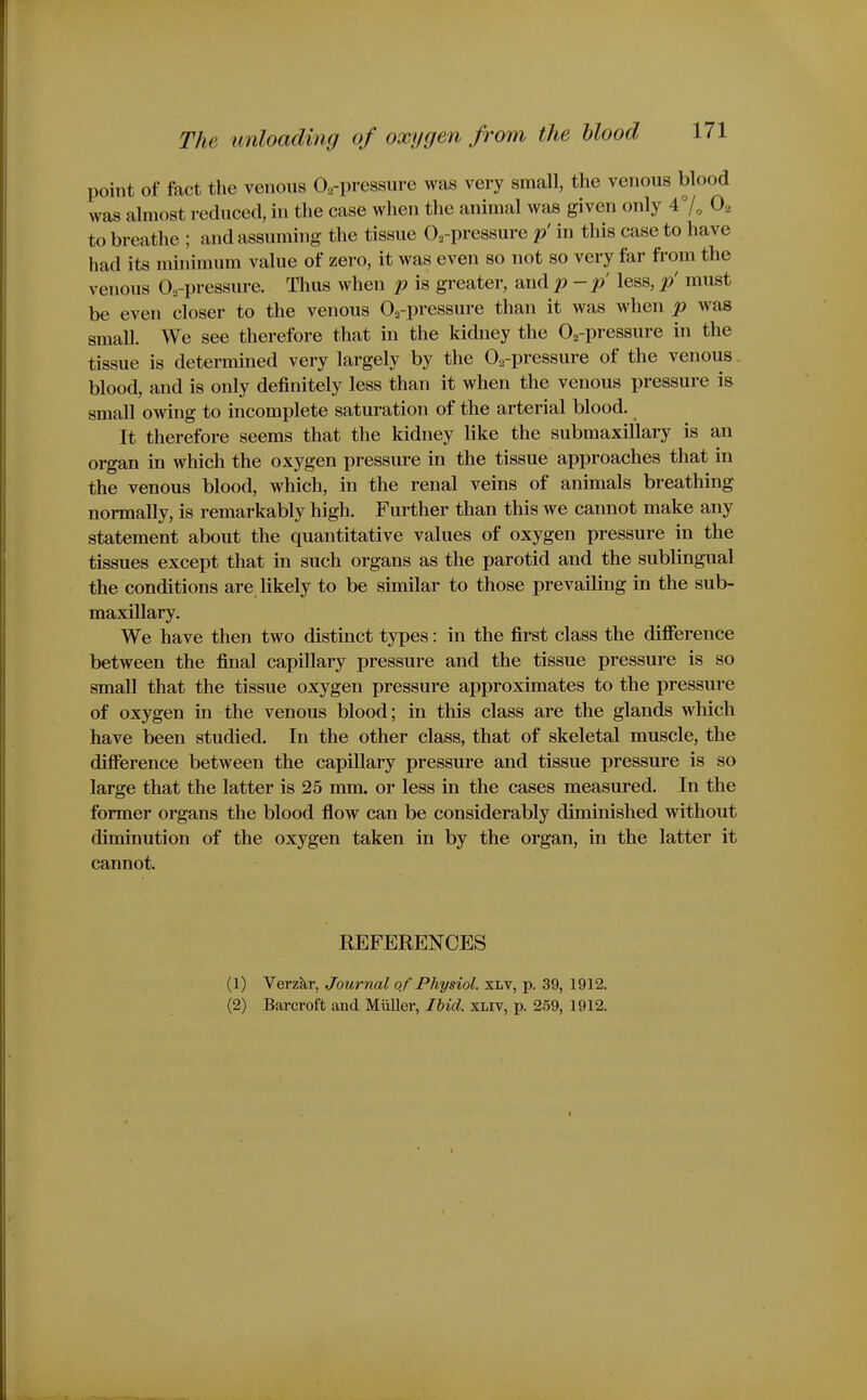 point of fact the venous Oa-pressure was very small, the venous blood was almost reduced, in the case when the animal was given only 47, O2 to breathe ; and assuming the tissue O^-pressure p' in this case to have had its minimum value of zero, it was even so not so very far from the venous O^-pressure. Thus when p is greater, and p-p less, p' must be even closer to the venous Oa-pressure than it was when p was small. We see therefore that in the kidney the O^-pressure in the tissue is determined very largely by the O^-pressure of the venous blood, and is only definitely less than it when the venous pressure is small owing to incomplete saturation of the arterial blood. It therefore seems that the kidney like the submaxillary is an organ in which the oxygen pressure in the tissue approaches that in the venous blood, which, in the renal veins of animals breathing normally, is remarkably high. Further than this we cannot make any statement about the quantitative values of oxygen pressure in the tissues except that in such organs as the parotid and the sublingual the conditions are likely to be similar to those prevailing in the sub- maxillary. We have then two distinct types: in the first class the difference between the final capillary pressure and the tissue pressure is so small that the tissue oxygen pressure approximates to the pressure of oxygen in the venous blood; in this class are the glands which have been studied. In the other class, that of skeletal muscle, the difference between the capiUary pressure and tissue pressure is so large that the latter is 25 mm. or less in the cases measured. In the former organs the blood flow can be considerably diminished without diminution of the oxygen taken in by the organ, in the latter it cannot. REFERENCES (1) Verzkr, Journal of Physiol. XLV, p. 39, 1912. (2) Barcroft and Miiller, lUd. xliv, p. 259, 1912.