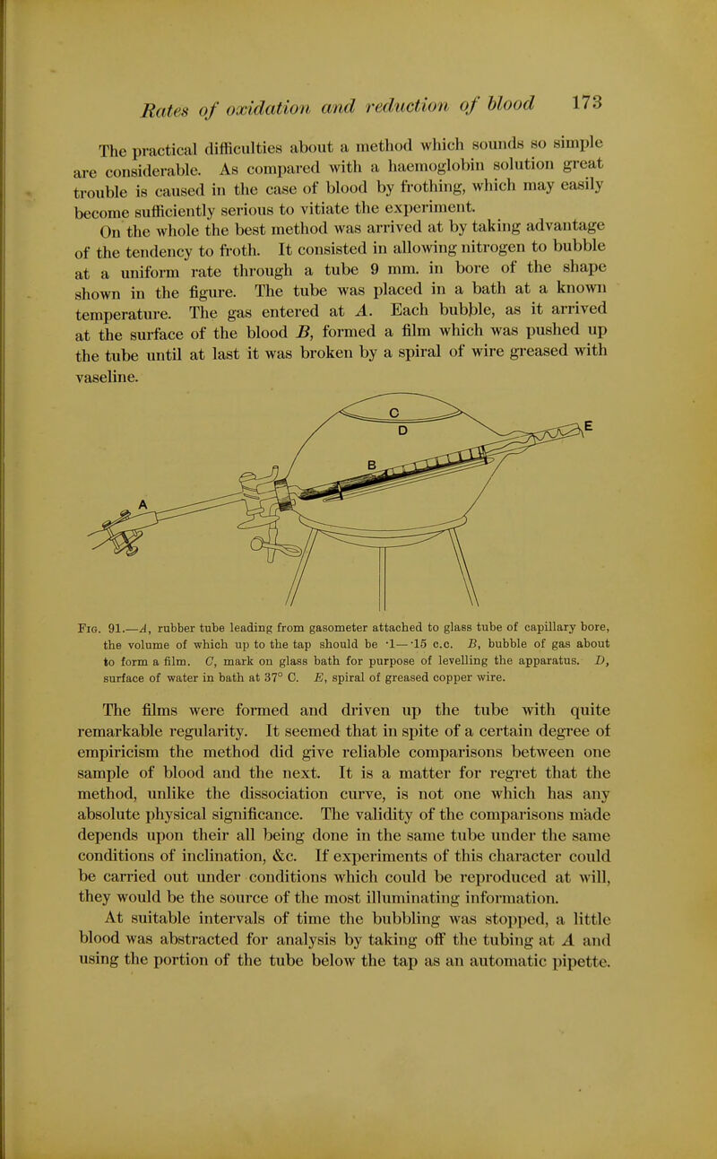 The practical difficulties about a method which sounds so simple are considerable. As compared with a haemoglobin solution great trouble is caused in the case of blood by frothing, which may easily become sufficiently serious to vitiate the experiment. On the whole the best method was arrived at by taking advantage of the tendency to froth. It consisted in allowing nitrogen to bubble at a uniform rate through a tube 9 mm. in bore of the shape shown in the figure. The tube was placed in a bath at a known temperature. The gas entered at A. Each bubble, as it arrived at the surface of the blood B, formed a film which was pushed up the tube until at last it was broken by a spiral of wire greased with vaseline. Fig. 91.—A, rubber tube leading from gasometer attached to glass tube of capillary bore, the volume of which up to the tap should be -1—-15 o.c. B, bubble of gas about to form a film. G, mark on glass bath for purpose of levelling the apparatus. D, surface of water in bath at 37° C. E, spiral of greased copper wire. The films were formed and driven up the tube with quite remarkable regularity. It seemed that in spite of a certain degree of empiricism the method did give reliable comparisons between one sample of blood and the next. It is a matter for regret that the method, unlike the dissociation curve, is not one which has any absolute physical significance. The validity of the comparisons made depends upon their all being done in the same tube under the same conditions of inclination, &c. If experiments of this character could be carried out under conditions which could be reproduced at Avill, they would be the source of the most illuminating information. At suitable intervals of time the bubbling was stopped, a little blood was abstracted for analysis by taking off the tubing at A and using the portion of the tube below the tap as an automatic pipette.