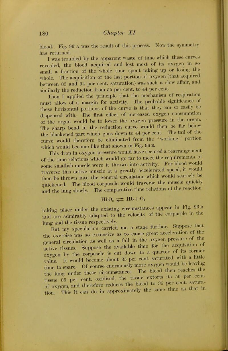 blood.. Fig-. 96 A was the result of this process. Now the symmetry has returned. I was troubled by the apparent waste of time which these curves revealed, the blood acquired and lost most of its oxygen in so small a fi-action of the whole time spent taking up or losing the whole. The acquisition of the last portion of oxygen (that acquired between 85 and 94 per cent, saturation) was such a slow affair, and similarly the reduction from 55 per cent, to 44 per cent. Then I applied the principle that the mechanism of respiration must aUow of a margin for activity. The probable significance of these horizontal portions of the curve is that they can so easily be dispensed with. The first effect of increased oxygen consumption of the organ would be to lower the oxygen pressure in the organ. The sharp bend in the reduction curve would then be far below the blackened part which goes down to 44 per cent. The tail of the curve would therefore be eliminated from the working portion which would become like that shown in Fig. 96 b. This drop in oxygen pressure would have secured a rearrangement of the time relations Avhich would go far to meet the requirements of some smaUish muscle were it thrown into activity. For blood would traverse this active muscle at a greatly accelerated speed, it would then be thrown into the general circulation which would scarcely be quickened. The blood corpuscle would traverse the muscle quickly and the lung slowly. The comparative time relations of the reaction HbO^ Hb + Oa taking place under the existing circumstances appear in Fig. 96 b and are admirably adapted to the velocity of the corpuscle in the lung and the tissue respectively. But my speculation carried me a stage further. Suppose that the exercise was so extensive as to cause great acceleration ot the general circulation as weU as a faU in the oxygen pressure of the active tissues. Suppose the available time for the 7— . oxygen by the corpuscle is cut down to a quarter of its fo mei value. It woiUd become about 85 per cent, saturated, with a little time to spare. Of course enormously more oxygen would be leavnig the lung under these circumstances. The blood then reaches t^e tissue 85 per cent, oxidised, the tissue extorts its 50 per cent, of oxygen, and therefore reduces the blood to 35 i^r cent, satura- tion This it can do in approximately the same time as that ni