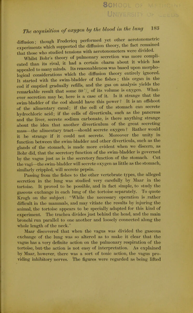 8c The acquisUiofi of oxygen by the blood in the lung 188 diifusion- though Fredericq performed yet other aerotonometric expermie'nts which supported the diffusion theory, the fact remained that those who studied tensions with aerotonometers were divided. Wliilst Bohr's theory of pulmonary secretion was more comph- cated than its rival, it had a certain charm about it which has appealed to many minds. Its reasonableness was based upon morpho- logical considerations which the diffusion theory entirely ignored. It^started with the swim-bladder of the fishes; this organ in the cod if emptied gradually refills, and the gas on analysis yields the remarkable result that some 80 7„ of its volume is oxygen. What- ever secretion may be, here is a case of it. Is it strange that the swim-bladder of the cod should have this power ? It is an offshoot of the alimentary canal; if the cell of the stomach can secrete hydrocliloric acid; if the cells of diverticula, such as the pancreas and the liver, secrete sodium carbonate, is there anything strange about the idea that another diverticulum of the gi-eat secreting mass—the alimentary tract—should secrete oxygen ? Rather would it be strange if it could not secrete. Moreover the unity in function between the swim-bladder and other diverticula, such as the glands of the stomach, is made more evident when we discern, as Bohr did, that the secretory function of the swim-bladder is governed by the vagus just as is the secretory function of the stomach. Cut the vagi—^the swim-bladder will secrete oxygen as little as the stomach, similarly crippled, will secrete pepsin. Passing from the fishes to the other vertebrate types, the alleged secretion in the lung was studied very carefully by Maar in the tortoise. It proved to be possible, and in fact simple, to study the gaseous exchange in each lung of the tortoise separately. To quote Krogh on the subject: While the necessary operation is rather difficult in the mammals, and may vitiate the results by injuring the animal, the tortoise appears to be specially adapted for this kind of experiment. The trachea divides just behind the head, and the main bronchi run parallel to one another and loosely connected along the whole length of the neck. Maar discovered that when the vagus was divided the gaseous exchange of the lung was so altered as to make it clear that the vagus has a very definite action on the pulmonary respiration of the tortoise, but'the action is not easy of interpretation. As explained by Maar, however, there was a sort of tonic action, the vagus pro- viding inhibitory nerves. The figures were regarded as being lifted