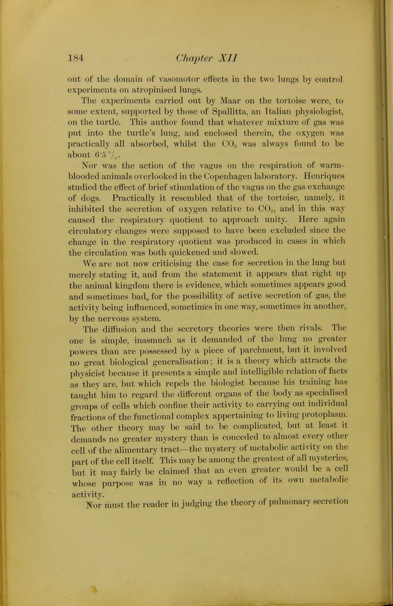 out of the domain of vasomotor effects in the two lungs by control experiments on atropinised lungs. The experiments carried out by Maar on the tortoise were, to some extent, supported by those of Spallitta, an Italian physiologist, on the turtle. This author found that whatever mixture of gas was put into the turtle's lung, and enclosed therein, the oxygen was practically all absorbed, whilst the CO2 was always found to be about 6-5 7„. Nor was the action of the vagus on the respiration of warm- blooded animals overlooked in the Copenhagen laboratory. Henriques studied the effect of brief stimulation of the vagus on the gas exchange of dogs. Practically it resembled that of the tortoise, namely, it inhibited the secretion of oxygen relative to COo, and in this way caused the respiratory quotient to approach unity. Here again circulatory changes were supj)osed to have been excluded since the change in the respiratory quotient was produced in cases in which the circulation was both quickened and slowed. We are not now criticising the case for secretion in the lung but merely stating it, and from the statement it appears that right up the animal kingdom there is evidence, which sometimes appears good and sometimes bad,, for the possibility of active secretion of gas, the activity being influenced, sometimes in one way, sometimes in another, by the nervous system. The difflision and the secretory theories were then rivals. The one is simple, inasmuch as it demanded of the lung no greater powers than are possessed by a piece of parchment, but it involved no great biological generalisation; it is a theory which attracts the physicist because it presents a simple and intelligible relation of facts as they are, but which repels the biologist because his training has taught him to regard the different organs of the body as specialised gi'oups of cells which confine their activity to carrying out individual fractions of the functional complex appertaining to living protoplasm. The other theory may be said to be complicated, but at least it demands no greater mystery than is conceded to almost every other cell of the alimentary tract—the mystery of metabolic activity on the part of the cell itself. This may be among the greatest of all mysteries, but it may fairly be claimed that an even greater would be a cell whose purpose was in no way a reflection of its own metabolic activity. Nor must the reader in judging the theory of pulmonary secretion