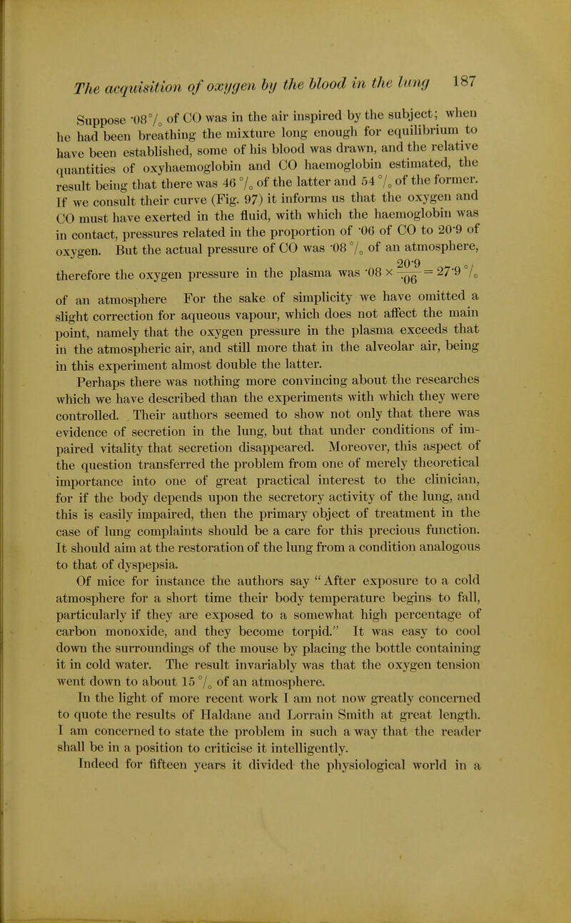 Suppose -m^i, of CO was in the air inspired by the subject; when he had been breathing tlie mixture long enough for equilibrium to have been established, some of his blood was drawn, and the relative quantities of oxyhaemoglobin and CO haemoglobin estimated, the result being that there was 46 7, of the latter and 54 7„ of the former. If we consult their curve (Fig. 97) it informs us that the oxygen and CO must have exerted in the fluid, with which the haemoglobin was in contact, pressures related in the proportion of '06 of CO to 20'9 of oxygen. But the actual pressure of CO was '08 7„ of an atmosphere, therefore the oxygen pressure in the plasma was -08 x ^Qg-= 27'9 7o of an atmosphere For the sake of simplicity we have omitted a slight correction for aqueous vapour, which does not affect the main point, namely that the oxygen pressure in the plasma exceeds that in the atmospheric air, and still more that in the alveolar air, being in this experiment almost double the latter. Perhaps there was nothing more convincing about the researches which we have described than the experiments with which they were controlled. Their authors seemed to show not only that there was evidence of secretion in the lung, but that under conditions of im- paired vitality that secretion disappeared. Moreover, this aspect of the question transferred the problem fi'om one of merely theoretical importance into one of great practical interest to the clinician, for if the body depends upon the secretory activity of the lung, and this is easily impaired, then the primary object of treatment in the case of lung complaints should be a care for this precious function. It should aim at the restoration of the lung from a condition analogous to that of dyspepsia. Of mice for instance the authors say  After exposure to a cold atmosphere for a short time their body temperature begins to fall, particularly if they are exposed to a somewhat high percentage of carbon monoxide, and they become torpid. It was easy to cool down the surroundings of the mouse by placing the bottle containing it in cold water. The result invariably was that the oxygen tension went down to about 15 °/„ of an atmosphere. In the light of more recent work I am not now greatly concerned to quote the results of Haldane and Lorrain Smith at great length. I am concerned to state the problem in such a way that the reader shall be in a position to criticise it intelligently. Indeed for fifteen years it divided the physiological world in a