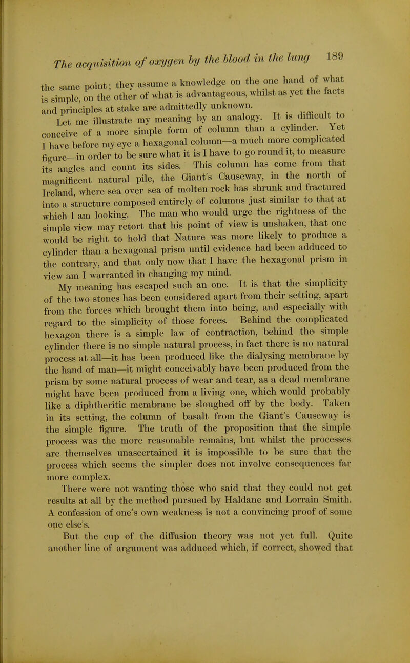 the same point; they assume a knowledge on the one hand of what Is simple on the other of what is advantageous, whilst as yet the facts and principles at stake aPe admittedly unknown. Let me illustrate my meaning by an analogy. It is difficult to conceive of a more simple form of column than a cyhnder Yet I have before my eye a hexagonal column-a much more complicated fio-ure-in order to be sure what it is I have to go round it, to measure its anoles and count its sides. This column has come from that mao-nificent natural pile, the Giant's Causeway, in the north of Ireland, where sea over sea of molten rock has shrunk and fractured into a structure composed entirely of columns just similar to that at which I am looking. The man who would urge the rightness of the simple view may retort that his point of view is unshaken, that one would be right to hold that Nature was more likely to produce a cylinder than a hexagonal prism until evidence had been adduced to the contrary, and that only now that I have the hexagonal prism in view am I warranted in changing my mind. My meaning has escaped such an one. It is that the simplicity of the two stones has been considered apart fi'om their setting, apart fi'om the forces which brought them into being, and especiaUy with regard to the simplicity of those forces. Behind the complicated hexagon there is a simple law of contraction, behind tho simple cylinder there is no simple natural process, in fact there is no natural process at all—it has been produced like the dialysing membrane by the hand of man—it might conceivably have been produced from the prism by some natural process of wear and tear, as a dead membrane might have been produced from a living one, which would probably like a diphtheritic membrane be sloughed off by the body. Taken in its setting, the column of basalt from the Giant's Causeway is the simple figure. The truth of the proposition that the simple process was the more reasonable remains, but whilst the processes are themselves unascertained it is impossible to be sure that the process which seems the simpler does not involve consequences far more complex. There were not wanting those who said that they could not get results at all by the method pursued by Haldane and Lorrain Smith. A confession of one's own weakness is not a convincing proof of some one else's. But the cup of the diffusion theory was not yet full. Quite another line of argument was adduced which, if correct, showed that