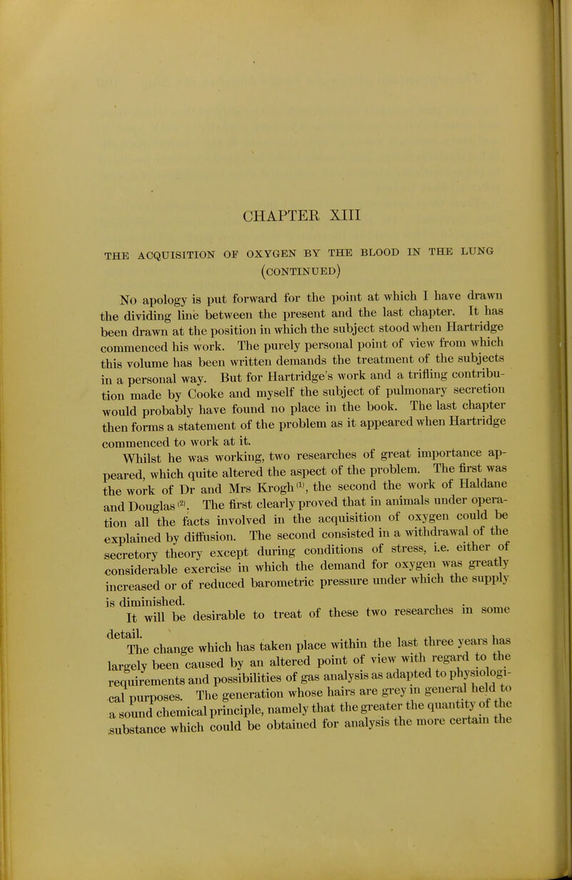 THE ACQUISITION OF OXYGEN BY THE BLOOD IN THE LUNG (continued) No apology is put forward for the point at which I have drawn the dividing line between the present and the last chapter. It has been drawn at the position in which the subject stood when Hartridge commenced his work. The purely personal point of view from which this volume has been written demands the treatment of the subjects in a personal way. But for Hartridge's work and a trifling contribu- tion made by Cooke and myself the subject of pulmonary secretion would probably have found no place in the book. The last chapter then forms a statement of the problem as it appeared when Hartridge commenced to work at it. Whilst he was working, two researches of great importance ap- peared, which quite altered the aspect of the problem. The first was the work of Dr and Mrs Krogh(^ the second the work of Haldane and Douglas ^2). The first clearly proved that in animals under opera- tion all the facts involved in the acquisition of oxygen could be explained by diffiision. The second consisted in a withdrawal of the secretory theory except during conditions of stress, i.e. either of considerable exercise in which the demand for oxygen was great y increased or of reduced barometric pressure under which the supply is diminished. , It will be desirable to treat of these two researches m some ^ The change which has taken place within the last three years has largely been caused by an altered point of view with i^gard to the requirements and possibilities of gas analysis as adapted to Physiologi- cal purposes. The generation whose hairs are grey in general held o a sound chemical principle, namely that the greater the quantity of he substance which could be obtained for analysis the more certain the