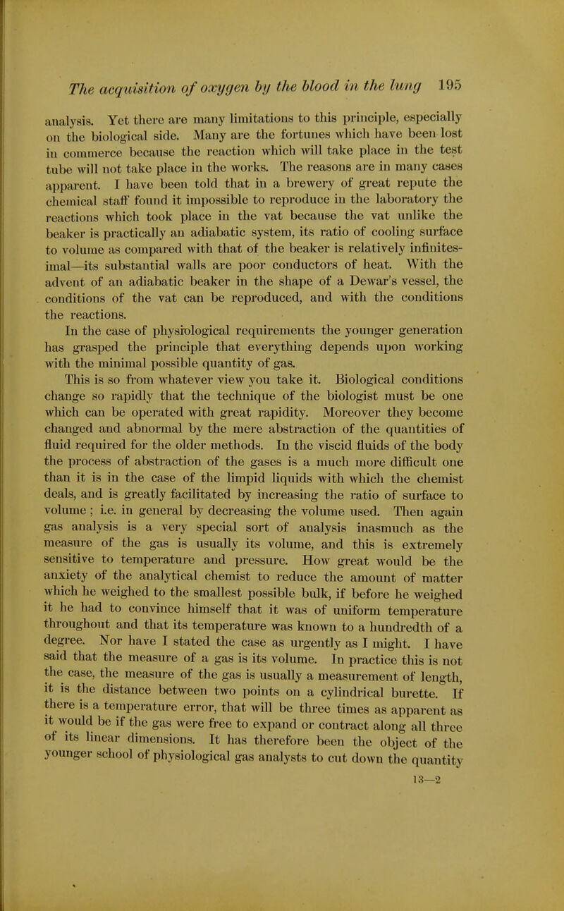 analysis. Yet there are many limitations to this principle, especially on the biological side. Many are the fortunes which have been lost in commerce because the reaction which will take place in the test tube will not take place in the works. The reasons are in many cases apparent. I have been told that in a brewery of great repute the chemical staff found it impossible to reproduce in the laboratory the reactions which took place in the vat because the vat unlike the beaker is practically an adiabatic system, its ratio of cooling surface to volume as compared with that of the beaker is relatively infinites- imal—its substantial walls are poor conductors of heat. With the advent of an adiabatic beaker in the shajDe of a Dewar's vessel, the conditions of the vat can be reproduced, and with the conditions the reactions. In the case of jihysiological requirements the younger generation has grasped the principle that everything depends upon Avorking with the minimal possible quantity of gas. This is so fi'om whatever view you take it. Biological conditions change so rapidly that the technique of the biologist must be one which can be operated with great rapidity. Moreover they become changed and abnormal by the mere abstraction of the quantities of fluid required for the older methods. In the viscid fluids of the body the process of abstraction of the gases is a much more difficult one than it is in the case of the limpid liquids with which the chemist deals, and is greatly facilitated by increasing the ratio of surface to volume ; i.e. in general by decreasing the volume used. Then again gas analysis is a very special sort of analysis inasmuch as the measure of the gas is usually its volume, and this is extremely sensitive to temperature and pressure. How great would be the anxiety of the analytical chemist to reduce the amount of matter which he weighed to the smallest possible bulk, if before he weighed it he had to convince himself that it was of uniform temperature throughout and that its temperature was known to a hundredth of a degree. Nor have I stated the case as urgently as I might. I have said that the measure of a gas is its volume. In practice this is not the case, the measure of the gas is usually a measurement of length, it is the distance between two points on a cylindrical burette. If there is a temperature error, that will be three times as apparent as it would be if the gas were fi-ee to expand or contract along all three of its linear dimensions. It has therefore been the object of the younger school of physiological gas analysts to cut down the quantity 13—2