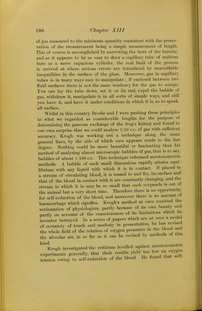 of gas measured to the ininiimim quantity consistent with the preser- vation of the measurement being a simple measurement of length. This of course is accomplished by narrowing the bore of the burette, and as it appears to be as easy to draw a capillary tube of uniform bore as a more capacious cylinder, the real limit of the process is arrived at where serious errors are introduced by unavoidable inequalities in the surface of the glass. Moreover, gas in capillary tubes is in many ways easy to manipulate ; if enclosed between two fluid surfaces there is not the same tendency for the gas to escape. You can lay the tube down, set it on its end, expel the bubble of gas, withdraw it, manipulate it in all sorts of simple ways, and still you have it, and have it under conditions in which it is, so to speak, all surface. Whilst in this country Brodie and I were pushing these principles to what we regarded as considerable lengths for the purpose of determining the gaseous exchange of the frog's kidney and found to our own surprise that we could analyse 1/10 c.c. of gas with sufficient accuracy, Krogh was working out a technique along the same general lines, by the side of which ours appears crude to the last degree. Nothing could be more beautiful or fascinating than his method of analysing almost microscopic bubbles of gas, that is to say, bubbles of about 1/100 c.c. This technique reformed aerotonometric methods. A bubble of such small dimensions rapidly attains equi- librium mth any liquid with which it is in contact. If placed m a stream of circulating blood, it is tossed to and fi-o, its surface and that of the blood in contact with it are constantly changing, and the stream in which it is may be so small that each corpuscle is out of the animal but a very short time. Therefore there is no opportunity^ for self-reduction of the blood, and moreover there is no amount ot haemorrhage which signifies. Krogh's method at once received the acclamation of physiologists, partly because of its own beauty and partly on account of the consciousness of its limitations which its inventor betrayed. In a series of .papers which are at once a model of certainty of touch and modesty in presentation, he has re^^sea the whole field of the relation of oxygen pressures m the blood and the alveolar air, in so far as it can be revised by methods of this Krogh investigated the criticism levelled against aerotonometric experiments generally, that their results ^f^ tension owing to self-reduction of the blood. He found that self