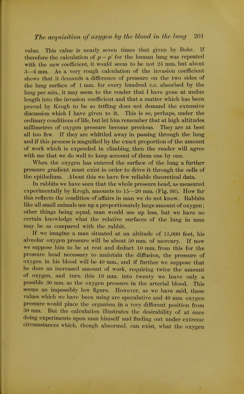 value. This value is nearly seven times that given by Bohr. If therefore the calculation of p-p' for the human lung was repeated with the new coefficient, it would seem to be not 25 mm. but about 3—4 mm. As a very rough calculation of the invasion coefficient shows that it demands a diflference of pressure on the two sides of the lung sui'face of 1 mm. for every hundred c.c. absorbed by the lung per min., it may seem to the reader that I have gone at undue length into the invasion coefficient and that a matter which has been proved by Krogh to be so trifling does not demand the extensive discussion which I have given to it. This is so, perhaps, under the ordinary conditions of life, but let him remember that at high altitudes millimetres of oxygen pressure become precious. They are at best all too few. If they are whittled away in passing through the lung and if this process is magnified by the exact proportion of the amount of work which is expended in climbing, then the reader will agree with me that we do well to keep account of them one by one. When the oxygen has entered the surface of the lung a further pressure gradient must exist in order to drive it through the cells of the epithelium. About this we have few reliable theoretical data. In rabbits we have seen that the whole pressure head, as measured experimentally by Krogh, amounts to 15—20 mm. (Fig. 98). How far this reflects the condition of afiairs in man we do not know. Rabbits like all small animals use up a proportionately large amount of oxygen; other things being equal, man would use up less, but we have no certain knowledge what the relative surfaces of the lung in man may be as compared with the rabbit. If we imagine a man situated at an altitude of 15,000 feet, his alveolar oxygen pressure will be about 50 mm. of mercury. If now we suppose him to be at rest and deduct 10 mm. from this for the pressure head necessary to maintain the diffusion, the pressure of oxygen in his blood will be 40 mm., and if further we suppose that he does an increased amount of work, requiring twice the amount of oxygen, and turn this 10 mm. into twenty we leave only a possible 30 mm. as the oxygen pressure in the arterial blood. This seems an impossibly low figure. However, as we have said, these values which we have been using are speculative and 40 mm. oxygen pressure would place the organism in a very different position from 30 mm. But the calculation illustrates the desirability of at once doing experiments upon man himself and finding out under extreme circumstances which, though abnormal, can exist, what the oxygen