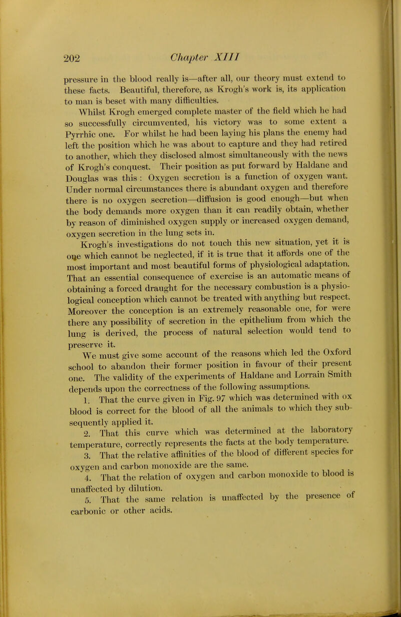 pressure in tlie blood really is—after all, our theory must extend to these facts. Beautiful, therefore, as Krogh's work is, its application to man is beset with many difficulties. Wliilst Krogh emerged complete master of the field which he had so successfully circumvented, his victory was to some extent a Pyrrhic one. For whilst he had been laying his plans the enemy had left the position which he was about to capture and they had retired to another, which they disclosed almost simultaneously with the news of Krogh's conquest. Their position as put forward by Haldane and Douglas was this : Oxygen secretion is a function of oxygen want. Under normal circumstances there is abundant oxygen and therefore there is no oxygen secretion—diffusion is good enough—but when the body demands more oxygen than it can readily obtain, whether by reason of diminished oxygen supply or increased oxygen demand, oxygen secretion in the lung sets in. Krogh's investigations do not touch this new situation, yet it is oqe which cannot be neglected, if it is true that it affords one of the most important and most beautiful forms of physiological adaptatioa That an essential consequence of exercise is an automatic means of obtaining a forced draught for the necessary combustion is a physio- logical conception which cannot be treated with anything but respect. Moreover the conception is an extremely reasonable one, for were there any possibility of secretion in the epitheUum from which the lung is derived, the process of natural selection would tend to preserve it. We must give some account of the reasons which led the Oxford school to abandon their former position in favour of their present one. The validity of the experiments of Haldane and Lorrain Smith depends upon the correctness of the following assumptions. 1. That the curve given in Fig. 97 which was determined with ox blood is correct for the blood of all the animals to which they sub- sequently applied it. 2. That this curve which was determined at the laboratory temperature, correctly represents the facts at the body temperature. 3. That the relative affinities of the blood of different species for oxygen and carbon monoxide are the same. 4. That the relation of oxygen and carbon monoxide to blood is unaffected by dilution. • 6. That the same relation is unaffected by the presence ot carbonic or other acids.