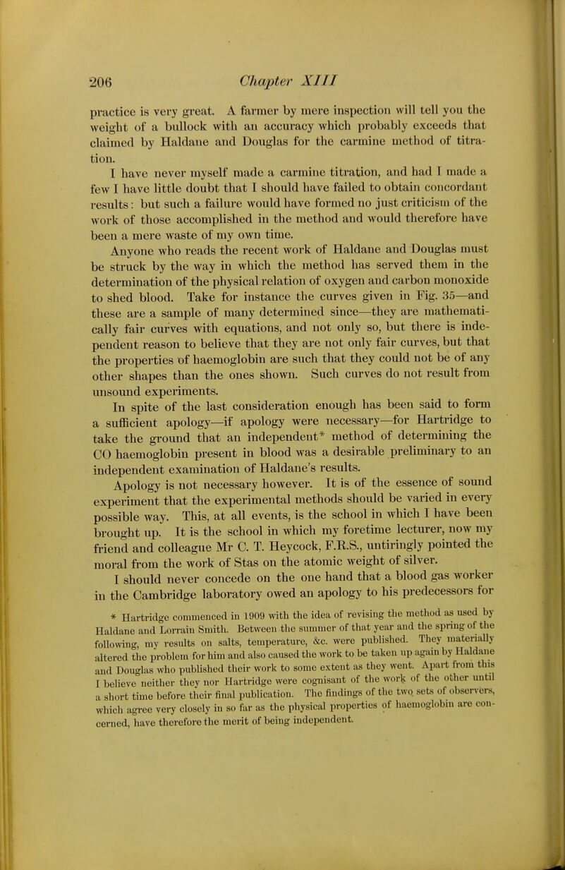 practice is very great. A farmer by mere inspection will tell you the weight of a bullock with an accuracy which probably exceeds that claimed by Haldane and Douglas for the carmine method of titra- tion. I have never myself made a carmine titration, and had I made a few I have little doubt that I should have failed to obtain concordant results: but such a failure would have formed no just criticism of the work of those accomplished in the method and would therefore have been a mere waste of my own time. Anyone who reads the recent work of Haldane and Douglas must be struck by the way in which the method has served them in the determination of the physical relation of oxygen and carbon monoxide to shed blood. Take for instance the curves given in Fig. 35—and these are a sample of many determined since—they are mathemati- cally fair curves with equations, and not only so, but there is inde- pendent reason to believe that they are not only fair curves, but that the properties of haemoglobin are such that they could not be of any other shapes than the ones shown. Such curves do not result from unsound experiments. In spite of the last consideration enough has been said to form a sufficient apology—if apology were necessary—for Hartridge to take the ground that an independent* method of determining the CO haemoglobin present in blood was a desirable preliminary to an independent examination of Haldane's results. Apology is not necessary however. It is of the essence of sound experiment that the experimental methods should be varied in every possible way. This, at all events, is the school in which I have been brought up. It is the school in which my foretime lecturer, now my friend and colleague Mr C. T. Heycock, F.R.S., untiringly pointed the moral from the work of Stas on the atomic weight of silver. I should never concede on the one hand that a blood gas worker in the Cambridge laboratory owed an apology to his predecessors for * Hartridge commenced in 1909 with the idea of revising the method as used by Haldane and Lorrain Smith. Between the summer of that year and the spring of the following, my results on salts, temperature, &c. were published. They matenally altered the problem for him and also caused the work to be taken up again by Haldane and Douglas who published their work to some extent as they went. Apart fi-om this I believe neither they nor Hartridge were cognisant of the work of the other until a short time before their final publication. The findings of the two. sets of obser^-ers, which agree very closely in so far as the physical properties of haemoglobin are con- cerned, have therefore the merit of being independent.