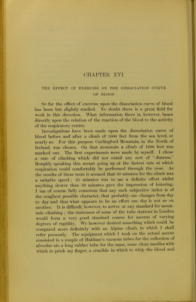 THE EFFECT OF EXERCISE ON THE DISSOCIATION CURVE OF BLOOD So far the effect of exercise upon the dissociation curve of blood has been but slightly studied. No doubt there is a great field for work in this direction. What information there is, however, bears directly upon the relation of the reaction of the blood to the activity of the respiratory centre. Investigations have been made upon the dissociation curve of blood before and after a climb of 1000 feet fi'om the sea level, or nearly so. For this purpose Carlingford Mountain, in the North of Ireland, was chosen. On that mountain a climb of 1000 feet was marked out. The first experiments were made by myself. I chose a rate of climbing which did not entail any sort of distress. Roughly speaking this meant going up at the fastest rate at Avhich respiration could comfortably be performed through the nose. As the results of these tests it seemed that 30 minutes for the climb was a suitable speed; 25 minutes was to me a definite effort whilst anything slower than 30 minutes gave the impression of loitering. I am of course fully conscious that any such subjective index is of the roughest possible character, that probably one changes from day to day and that what appears to be an effort one day is not so on another. It is difficult, however, to arrive at any standard for moun- tain climbing ; the staircases of some of the tube stations in London would form a very good standard course for ascents of varying degrees of rapidity. We however desired something which could be compared more definitely with an Alpine climb, to which I shall refer presently. The equipment which I took on the actual ascent consisted in a couple of Haldane's vacuous tubes for the collection of alveolar air, a long rubber tube for the same, some clean needles with which to prick my finger, a crucible in which to whip the blood and