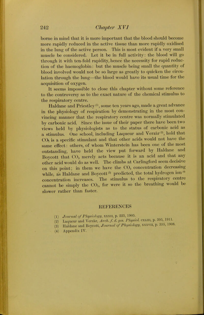 borne in mind that it is more important that the blood should become more rapidly reduced in the active tissue than more rapidly oxidised in the lung of the active person. This is most evident if a very small muscle be considered. Let it be in full activity: the blood will go through it with ten-fold rapidity, hence the necessity for rapid reduc- tion of the haemoglobin: but the muscle being small the quantity of blood involved would not be so large as greatly to quicken the circu- lation through the lung—the blood would have its usual time for the acquisition of oxygen. It seems impossible to close this chapter without some reference to the controversy as to the exact nature of the chemical stimulus to the respiratory centre. Haldane and Priestley some ten years ago, made a great advance in the physiology of respiration by demonstrating in the most con- vincing manner that the respiratory centre was normally stimulated by carbonic acid. Since the issue of their paper there have been two views held by physiologists as to the status of carbonic acid as a stimulus. One school, including Laqueur and Verzkr®, hold that CO, is a specific stimulant and that other acids would not have the same effect: others, of whom Winterstein has been one of the most outstanding, have held the view put forward by Haldane and Boycott that CO2 merely acts because it is an acid and that any other acid would do as well. The climbs at Carlingford seem decisive on this point; in them we have the CO2 concentration decreasing while, as Haldane and Boycottpredicted, the total hydrogen ion<*' concentration increases. The stimulus to the respiratory centre cannot be simply the CO^, for were it so the breathing would be slower rather than faster. REFERENCES (1) Journal of Physiology, xxxii, p. 225, 1905. (2) Laqueur and Verzkr, Arch.f. d. ges. Physiol, cxliii, p. 395, 1 (3) Haldane and Boycott, Journal of Physiology, xxxvii, p. 355, (4) Appendix IV.